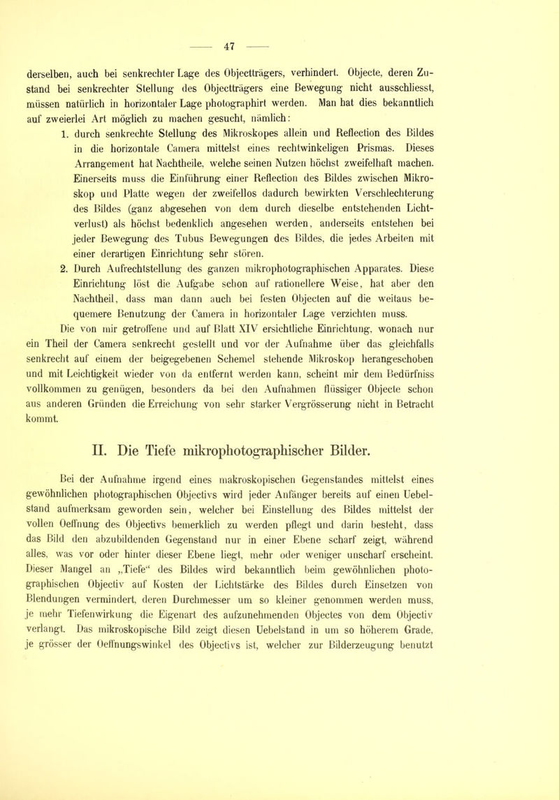 derselben, auch bei senkrechter Lage des Objectträgers, verhindert. Objecte, deren Zu- stand bei senkrechter Stellung des Objectträgers eine Bewegung nicht ausschliesst, müssen natürlich in horizontaler Lage photographirt werden. IVlan hat dies bekanntlich auf zweierlei Art möglich zu machen gesucht, nämlich: 1. durch senkrechte Stellung des Mikroskopes allein und Reflection des Bildes in die horizontale Camera mittelst eines rechtwinkeligen Prismas. Dieses Arrangement hat Nachtheile, welche seinen Nutzen höchst zweifelhaft machen. Einerseits muss die Einführung einer Reflection des Bildes zwischen Mikro- skop und Platte wegen der zweifellos dadurch bewirkten Verschlechterung des Bildes (ganz abgesehen von dem durch dieselbe entstehenden Licht- verlust) als höchst bedenklich angesehen werden, anderseits entstehen bei jeder Bewegung des Tubus Bewegungen des Bildes, die jedes Arbeiten mit einer derartigen Einrichtung sehr stören. 2. Durch Aufrechtstellung des ganzen mikrophotographischen Apparates. Diese Einrichtung löst die Aufgabe schon auf rationellere Weise, hat aber den Nachtheil, dass man dann auch bei festen Objecten auf die weitaus be- quemere Benutzung der Camera in horizontaler Lage verzichten muss. Die von mir getroffene und auf Blatt XIV ersichtliche Einrichtung, wonach nur ein Theil der Camera senkrecht gestellt und vor der Aufnahme über das gleichfalls senkrecht auf einem der beigegebenen Schemel stehende Mikroskop herangeschoben und mit Leichtigkeit wieder von da entfernt werden kann, scheint mir dem Bedürfniss vollkommen zu genügen, besonders da bei den Aufnahmen flüssiger Objecte schon aus anderen Gründen die Erreichung von sehr starker Vergrösserung nicht in Betracht kommt. II. Die Tiefe mikrophotographischer Bilder. Bei der Aufnahme irgend eines makroskopischen Gegenstandes mittelst eines gewöhnlichen photographischen Objectivs wird jeder Anfänger bereits auf einen Uebel- stand aufmerksam geworden sein, welcher bei Einstellung des Bildes mittelst der vollen Oeffnung des Objectivs bemerklich zu werden pflegt und darin besteht, dass das Bild den abzubildenden Gegenstand nur in einer Ebene scharf zeigt, während alles, was vor oder hinter dieser Ebene liegt, mehr oder weniger unscharf erscheint. Dieser Mangel an „Tiefe“ des Bildes wird bekanntlich beim gewöhnlichen photo- graphischen Objectiv auf Kosten der Lichtstärke des Bildes durch Einsetzen von Blendungen vermindert, deren Durchmesser um so kleiner genommen werden muss, je mehr Tiefenwirkung die Eigenart des aufzunehmenden Objectes von dem Objectiv verlangt. Das mikroskopische Bild zeigt diesen Uebelstand in um so höherem Grade, je grösser der Oeffnungswinkel des Objectivs ist, welcher zur Bilderzeugung benutzt