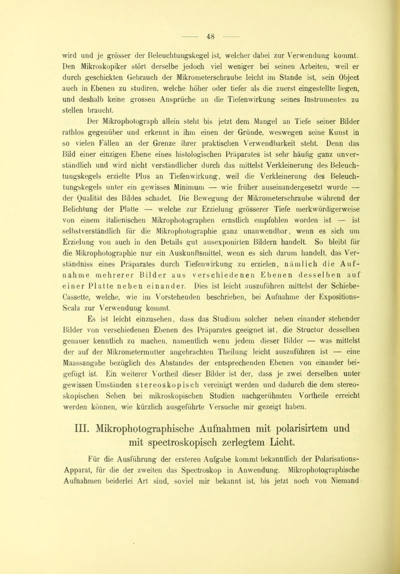 wird und je grösser der Beleuchtungskegel ist, welcher dabei zur Verwendung kommt. Den Mikroskopiker stört derselbe jedoch viel weniger bei seinen Arbeiten, weil er durch geschickten Gebrauch der Mikrometerschraube leicht im Stande ist, sein Object auch in Ebenen zu studiren, welche höher oder tiefer als die zuerst eingestellte liegen, und deshalb keine grossen Ansprüche an die Tiefenwirkung seines Instrumentes zu stellen braucht. Der Mikrophotograph allein steht bis jetzt dem Mangel an Tiefe seiner Bilder rathlos gegenüber und erkennt in ihm einen der Gründe, weswegen seine Kunst in so vielen Fällen an der Grenze ihrer praktischen Verwendbarkeit steht. Denn das Bild einer einzigen Ebene eines histologischen Präparates ist sehr häufig ganz unver- ständlich und wird nicht verständlicher durch das mittelst Verkleinerung des Beleuch- tungskegels erzielte Plus an Tiefenwirkung, weil die Verkleinerung des Beleuch- tungskegels unter ein gewisses Minimum — wie früher auseinandergesetzt wurde — der Qualität des Bildes schadet. Die Bewegung der Mikrometerschraube während der Belichtung der Platte — welche zur Erzielung grösserer Tiefe merkwürdigerweise von einem italienischen Mikrophotographen ernstlich empfohlen worden ist — ist selbstverständlich für die Mikrophotographie ganz unanwendbar, wenn es sich um Erzielung von auch in den Details gut ausexponirten Bildern handelt. So bleibt für die Mikrophotographie nur ein Auskunftsmittel, wenn es sich darum handelt, das Ver- ständnis eines Präparates durch Tiefenwirkung zu erzielen, nämlich die Auf- nahme mehrerer Bilder aus verschiedenen Ebenen desselben auf einer Platte neben einander. Dies ist leicht auszuführen mittelst der Schiebe- Cassette, welche, wie im Vorstehenden beschrieben, bei Aufnahme der Expositions- Scala zur Verwendung kommt. Es ist leicht einzusehen, dass das Studium solcher neben einander stehender Bilder von verschiedenen Ebenen des Präparates geeignet ist, die Structur desselben genauer kenntlich zu machen, namentlich wenn jedem dieser Bilder — was mittelst der auf der Mikrometermutter angebrachten Theilung leicht auszuführen ist — eine Maassangabe bezüglich des Abstandes der entsprechenden Ebenen von einander bei- gefügt ist. Ein weiterer Vortheil dieser Bilder ist der, dass je zwei derselben unter gewissen Umständen stereoskopisch vereinigt werden und dadurch die dem stereo- skopischen Sehen bei mikroskopischen Studien nachgerühmten Vortheile erreicht werden können, wie kürzlich ausgeführte Versuche mir gezeigt haben. III. Mikrophotographische Aufnahmen mit polarisirtem und mit spectroskopisch zerlegtem Licht. Für die Ausführung der ersteren Aufgabe kommt bekanntlich der Polarisations- Apparat, für1 die der zweiten das Spectroskop in Anwendung. Mikrophotographische Aufnahmen beiderlei Art sind, soviel mir bekannt ist, bis jetzt noch von Niemand