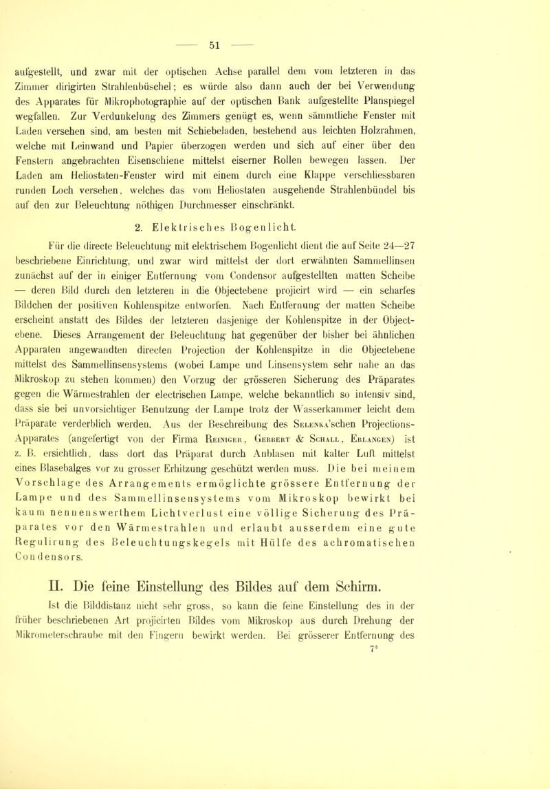 aufgestellt, und zwar mit der optischen Achse parallel dem vom letzteren in das Zimmer dirigirten Strahlenbüschel; es würde also dann auch der bei Verwendung des Apparates für Mikrophotographie auf der optischen Bank aufgestellte Planspiegel wegfallen. Zur Verdunkelung des Zimmers genügt es, wenn sämmtliche Fenster mit Laden versehen sind, am besten mit Schiebeladen, bestehend aus leichten Holzrahmen, welche mit Leinwand und Papier überzogen werden und sich auf einer über den Fenstern angebrachten Eisenschiene mittelst eiserner Rollen bewegen lassen. Der Laden am Heliostaten-Fenster wird mit einem durch eine Klappe verschliessbaren runden Loch versehen, welches das vom Heliostaten ausgehende Strahlenbündel bis auf den zur Beleuchtung nöthigen Durchmesser einschränkt. 2. Elektrisches Bogenlicht. Für die directe Beleuchtung mit elektrischem Bogenlicht dient die auf Seite 24—27 beschriebene Einrichtung, und zwar wird mittelst der dort erwähnten Sammellinsen zunächst auf der in einiger Entfernung vom Condensor aufgestellten matten Scheibe — deren Bild durch den letzteren in die Objectebene projicirt wird — ein scharfes Bildchen der positiven Kohlenspitze entworfen. Nach Entfernung der matten Scheibe erscheint anstatt des Bildes der letzteren dasjenige der Kohlenspitze in der Object- ebene. Dieses Arrangement der Beleuchtung hat gegenüber der bisher bei ähnlichen Apparaten angewandten directen Projection der Kohlenspitze in die Objectebene mittelst des Sammellinsensystems (wobei Lampe und Einsensystem sehr nahe an das Mikroskop zu stehen kommen) den Vorzug der grösseren Sicherung des Präparates gegen die Wärmestrahlen der electrischen Lampe, welche bekanntlich so intensiv sind, dass sie bei unvorsichtiger Benutzung der Lampe trotz der Wasserkammer leicht dem Präparate verderblich werden. Aus der Beschreibung des SELENKASchen Projections- Apparates (angefertigt von der Firma Reiniger, Gebbert & Schall, Eblangen) ist z. ß. ersichtlich, dass dort das Präparat durch Anblasen mit kalter Luft mittelst eines Blasebalges vor zu grosser Erhitzung geschützt werden muss. Die bei meinem Vorschläge des Arrangements ermöglichte grössere Entfernung der Lampe und des Sammellinsensystems vom Mikroskop bewirkt bei kaum neunenswerthem Lichtverlust eine völlige Sicherung des Prä- parates vor den Wärme strahlen und erlaubt ausserdem eine gute Regulirung des Beleuchtungskegels mit Hülfe des achromatischen C o n d e n s o r s. II. Die feine Einstellung des Bildes auf dem Schirm. Ist die Bilddistanz nicht sehr gross, so kann die feine Einstellung des in der früher beschriebenen Art projicirten Bildes vom Mikroskop aus durch Drehung der Mikrometerschraube mit den Fingern bewirkt werden. Bei grösserer Entfernung des 7*