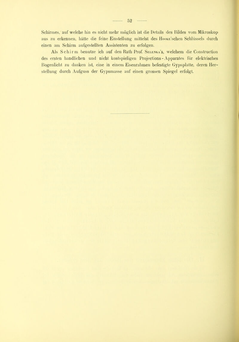 Schirmes, auf welche hin es nicht mehr möglich ist die Details des Bildes vom Mikroskop aus zu erkennen, hätte die feine Einstellung mittelst des HooKE’schen Schlüssels durch einen am Schirm aufgestellten Assistenten zu erfolgen. Als Schirm benutze ich auf den Rath Prof. Selenka’s, welchem die Construction des ersten handlichen und nicht kostspieligen Projections - Apparates für elektrisches Bogenlicht zu danken ist, eine in einem Eisenrahmen befestigte Gypsplatte, deren Her- stellung durch Aufguss der Gvpsmasse auf einen grossen Spiegel erfolgt.