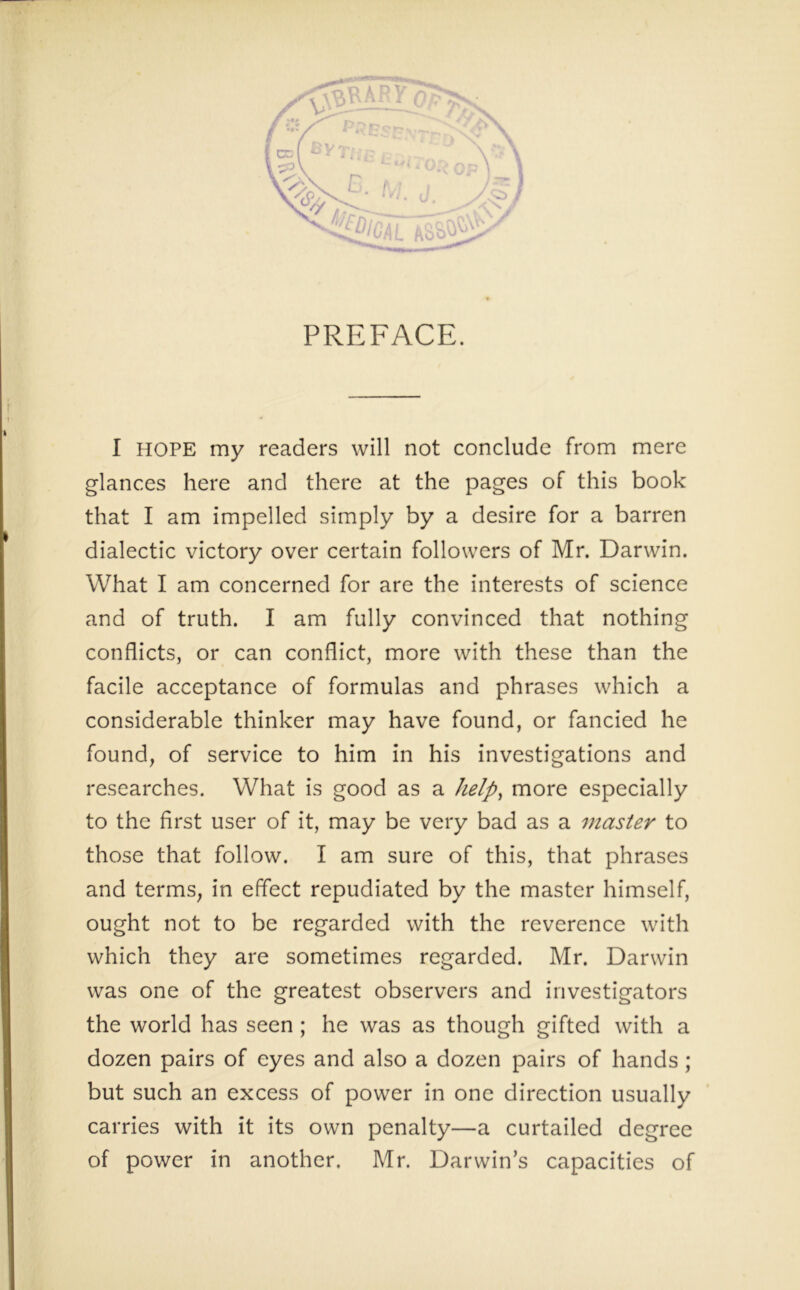 PREFACE. I HOPE my readers will not conclude from mere glances here and there at the pages of this book that I am impelled simply by a desire for a barren dialectic victory over certain followers of Mr. Darwin. What I am concerned for are the interests of science and of truth. I am fully convinced that nothing conflicts, or can conflict, more with these than the facile acceptance of formulas and phrases which a considerable thinker may have found, or fancied he found, of service to him in his investigations and researches. What is good as a help, more especially to the first user of it, may be very bad as a master to those that follow. I am sure of this, that phrases and terms, in effect repudiated by the master himself, ought not to be regarded with the reverence with which they are sometimes regarded. Mr. Darwin was one of the greatest observers and investigators the world has seen ; he was as though gifted with a dozen pairs of eyes and also a dozen pairs of hands ; but such an excess of power in one direction usually carries with it its own penalty—a curtailed degree of power in another, Mr. Darwin’s capacities of