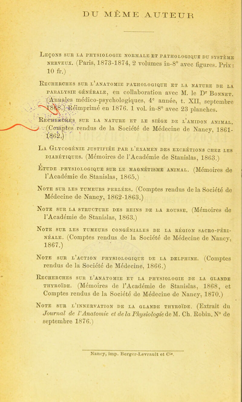 DU MÊME AUTEUR Leçons sue la physiologie noemale et pathologique du système nerveux. (Paris, 1873-1874, 2 volumes in-8° avec figures Prix- 10 fr.) Recherches sue l’anatomie pathologique et la natuee de la paealysie généeale, en collaboration avec M. le Dr Bonnet. (Aiinnl.es médico-psycliologiques, 4e année, t. XII, septembre en 1876. 1 vol. in-8° avec 23 planches. Recherché^, sue la nature et le siège de l’amidon animal. (Comptes rendus de la Société de Médecine de Nancy 1861- l'86^)'; '' ' La Glycogénie justifiée par l’examen des excrétions chez les diabétiques. (Mémoires de l’Académie de Stanislas, 1863.) t Etude physiologique sue le magnétisme animal. (Mémoires de l’Académie de Stanislas, 1865.) Note sue les tumeurs perlées. (Comptes rendus de la Société de Médecine de Nancy, 1862-1863.) Note sue la steuctuee des reins de la eousse. (Mémoires de l’Académie de Stanislas, 1863.) Note sue les tumeurs congéniales de la région saceo-péei- néale. (Comptes rendus de la Société de Médecine de Nancy, 1867.) Note sue l’action physiologique de la Delphine. (Comptes rendus de la Société de Médecine, 1866.) Recherches sue l’anatomie et la physiologie de la glande thyroïde. (Mémoires de l’Académie de Stanislas, 1868, et Comptes rendus de la Société de Médecine de Nancy, 1870.) Note sue l’innervation de la glande thyroïde. (Extrait du Journal de l'Anatomie et de la Physiologie de M. Ch. Robin. N° de septembre 1876.) Nancy, imp. Hergcr-Levrault ot O».