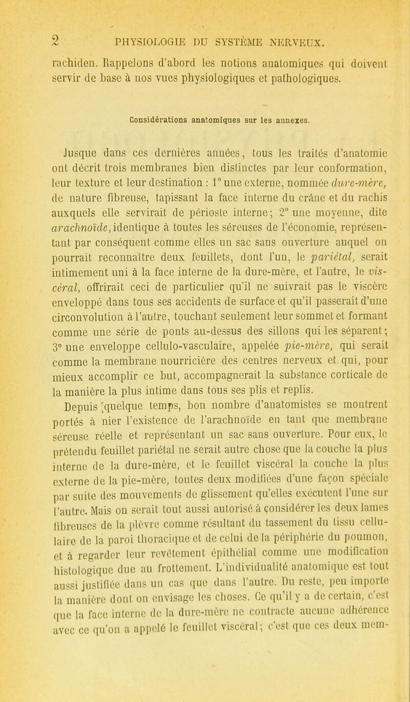 rachiclen. Rappelons d’abord les notions anatomiques qui doivent servir de base à nos vues physiologiques et pathologiques. Considérations anatomiques sur les annexes. Jusque dans ces dernières années, tous les traités d’anatomie ont décrit trois membranes bien distinctes par leur conformation, leur texture et leur destination : 1° une externe, nommée dure-mère, de nature fibreuse, tapissant la face interne du crâne et du rachis auxquels elle servirait de périoste interne; 2° une moyenne, dite arachnoïde, identique à toutes les séreuses de l’économie, représen- tant par conséquent comme elles un sac sans ouverture auquel on pourrait reconnaître deux feuillets, dont l’un, le pariétal, serait intimement uni à la face interne de la dure-mère, et l’autre, le vis- céral, offrirait ceci de particulier qu’il ne suivrait pas le viscère enveloppé dans tous ses accidents de surface et qu’il passerait d’une circonvolution à l’autre, touchant seulement leur sommet et formant comme une série de ponts au-dessus des sillons qui les séparent ; 3° une enveloppe cellulo-vasculaire, appelée pie-mère, qui serait comme la membrane nourricière des centres nerveux et qui, pour mieux accomplir ce but, accompagnerait la substance corticale de la manière la plus intime dans tous ses plis et replis. Depuis 'quelque temps, bon nombre d’anatomistes se montrent portés à nier l’existence de l’arachnoïde en tant que membrane séreuse réelle et représentant un sac sans ouverture. Pour eux, le prétendu feuillet pariétal ne serait autre chose que la couche la plus interne de la dure-mère, et le feuillet viscéral la couche la plus externe de la pie-mère, toutes deux modifiées d’une façon spéciale par suite des mouvements de glissement qu’elles exécutent l’une sur l’autre. Mais on serait tout aussi autorisé à considérer les deux lames fibreuses de la plèvre comme résultant du tassement du tissu cellu- laire de la paroi thoracique et de celui de la périphérie du poumon, et à regarder leur revêtement épithélial comme une modification histologique due au frottement. L’individualité anatomique est tout aussi justifiée dans un cas que dans l’autre. Du reste, peu importe la manière dont on envisage les choses. Ce qu’il y a de certain, c’est que la face interne de la dure-mère ne contracte aucune, adhérence avec ce qu’on a appelé le feuillet viscéral; c’est que ces deux niera-