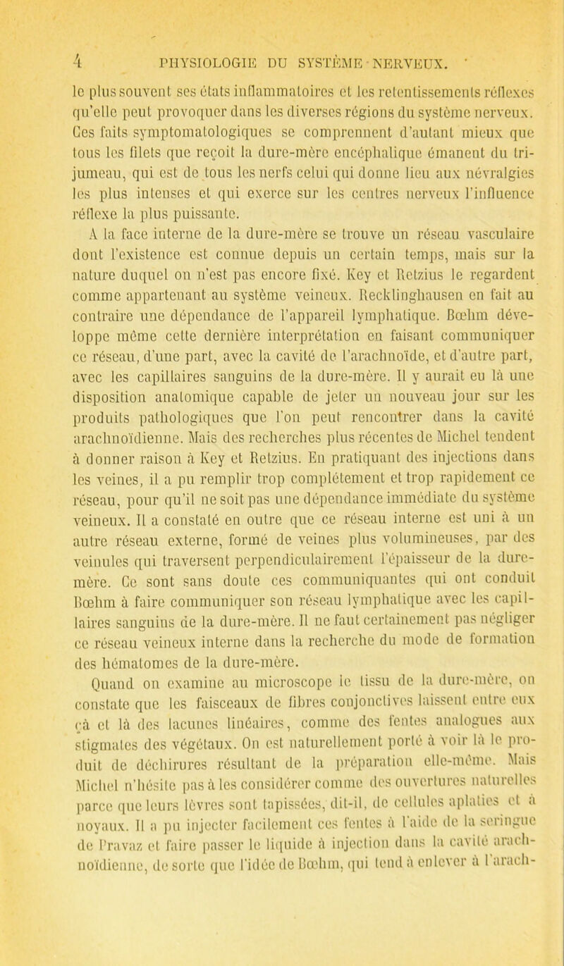 le plus souvent ses états inflammatoires et les retentissements réflexes qu’elle peut provoquer dans les diverses régions du système nerveux. Ces faits symptomatologiques se comprennent d’autant mieux que tous les filets que reçoit la dure-mère encéphalique émanent du tri- jumeau, qui est de tous les nerfs celui qui donne lieu aux névralgies les plus intenses et qui exerce sur les centres nerveux l’influence réflexe la plus puissante. A la face interne de la dure-mère se trouve un réseau vasculaire dont l’existence est connue depuis un certain temps, mais sur la nature duquel on n’est pas encore fixé. Key et Retzius le regardent comme appartenant au système veineux. Recklinghausen en fait au contraire une dépendance de l’appareil lymphatique. Bœlim déve- loppe même celte dernière interprétation en faisant communiquer ce réseau, d’une part, avec la cavité de l’arachnoïde, et d’autre part, avec les capillaires sanguins de la dure-mère. 11 y aurait eu là une disposition anatomique capable de jeter un nouveau jour sur les produits pathologiques que l’on peut rencontrer dans la cavité arachnoïdienne. Mais des recherches plus récentes de Michel tendent à donner raison à Key et Retzius. En pratiquant des injections dans les veines, il a pu remplir trop complètement et trop rapidement ce réseau, pour qu’il ne soit pas une dépendance immédiate du système veineux. Il a constaté en outre que ce réseau interne est uni à un autre réseau externe, formé de veines plus volumineuses, par des veinules qui traversent perpendiculairement l’épaisseur de la dure- mère. Ce sont sans doute ces communiquantes qui ont conduit Bœlim à faire communiquer son réseau lymphatique avec les capil- laires sanguins de la dure-mère. H ne faut certainement pas négliger ce réseau veineux interne dans la recherche du mode de formation des hématomes de la dure-mère. Quand on examine au microscope le tissu de la dure-mère, on constate que les faisceaux de fibres conjonctives laissent entre eux çà cl là des lacunes linéaires, comme des fentes analogues aux stigmates des végétaux. On est naturellement porté à voir la le pro- duit de déchirures résultant de la préparation elle-même. Mais Michel n’hésite pas à les considérer comme des ouvertures naturelles parce que leurs lèvres sont tapissées, dit-il, de cellules aplaties et a noyaux. Il a pu injecter facilement ces fentes a laide de la seringue de Pravaz et faire passer le liquide à injection dans la cavité arach- noïdienne, de sorte que l'idée de Bœlim, qui tend a enlever a 1 arach-