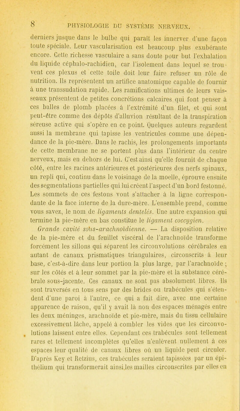 derniers jusque dans le bulbe qui paraît les innerver d’une façon toute spéciale. Leur vascularisation est beaucoup plus exubérante encore. Cette richesse vasculaire a sans doute pour but l’exhalation du liquide céphalo-rachidien, car l’isolement dans lequel se trou- vent ces plexus et cette toile doit leur faire refuser un rôle de nutrition. Ils représentent un artifice anatomique capable de fournir à une transsudation rapide. Les ramifications ultimes de leurs vais- seaux présentent de petites concrétions calcaires qui font penser à ces balles de plomb placées à l’extrémité d’un filet, et qui sont peut-être comme des dépôts d’alluvion résultant de la transpiration séreuse active qui s’opère en ce point. Quelques auteurs regardent aussi la membrane qui tapisse les ventricules comme une dépen- dance de la pie-mère. Dans le rachis, les prolongements importants de cette membrane ne se portent plus dans l’intérieur du centre nerveux, mais en dehors de lui. C’est ainsi qu’elle fournit de chaque côté, entre les racines antérieures et postérieures des nerfs spinaux, un repli qui, continu dans le voisinage delà moelle, éprouve ensuite des segmentations partielles qui lui créent l’aspect d’un bord festonné. Les sommets de ces festons vont s’attacher à la ligne correspon- dante de la face interne de la dure-mère. L’ensemble prend, comme vous savez, le nom de ligaments dentelés. Une autre expansion qui termine la pie-mère en bas constitue le ligament coccygien. Grande cavité so\is-arachnoïdienne. — La disposition relative de la pie-mère et du feuillet viscéral de l’arachnoïde transforme forcément les sillons qui séparent les circonvolutions cérébrales en autant de canaux prismatiques triangulaires, circonscrits à leur base, c’est-à-dire dans leur portion la plus large, par l’arachnoïde ; sur les côtés et à leur sommet par la pie-mère et la substance céré- brale sous-jacente. Ces canaux ne sont pas absolument libres. Ils sont traversés en tous sens par des brides ou trabécules qui s’éten- dent d’une paroi à l’autre, ce qui a fait dire, avec une certaine apparence de raison, qu’il y avait là non des espaces ménagés entre les deux méninges, arachnoïde et pie-mère, mais du tissu cellulaire excessivement lâche, appelé à combler les vides que les circonvo- lutions laissent entre elles. Cependant ces trabécules sont tellement rares et tellement incomplètes qu’elles n’enlèvent nullement à ces espaces leur qualité de canaux libres où un liquide peut circuler. D’après Key et Retzius, ces trabécules seraient tapissées par un épi- thélium qui transformerait ainsi.les mailles circonscrites par elles en