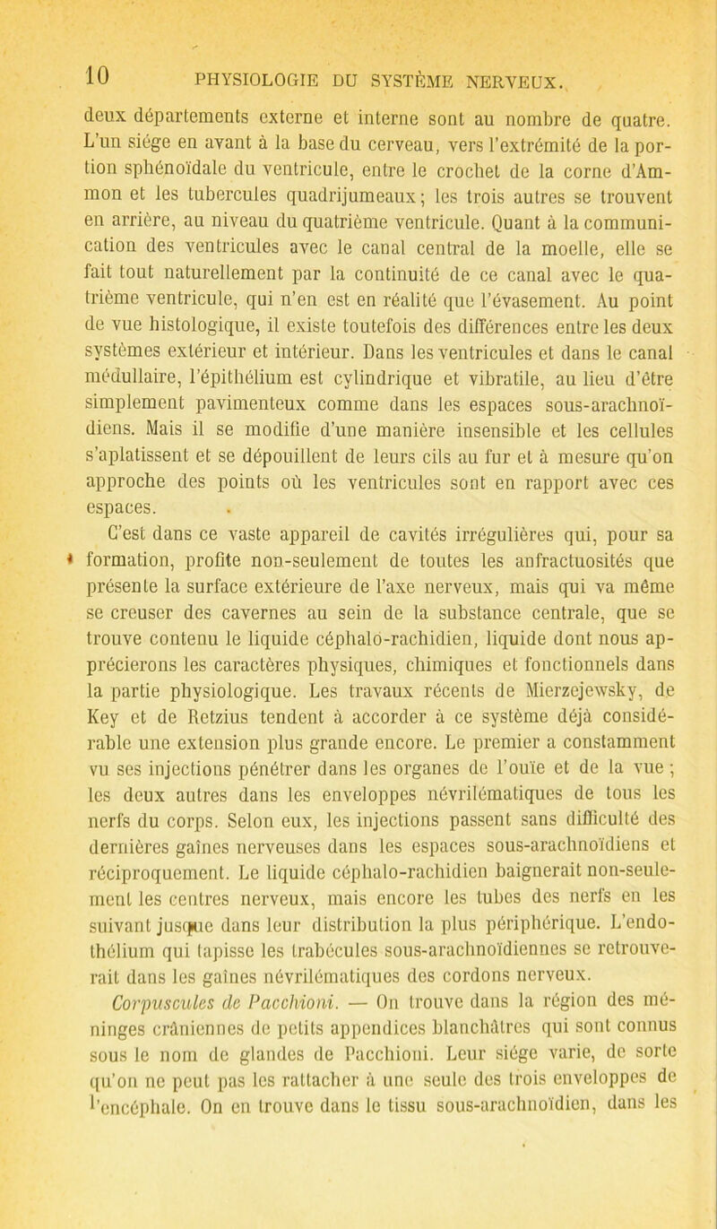 deux départements externe et interne sont au nombre de quatre. L’un siège en avant à la base du cerveau, vers l’extrémité de la por- tion sphénoïdale du ventricule, entre le crochet de la corne d’Am- mon et les tubercules quadrijumeaux; les trois autres se trouvent en arrière, au niveau du quatrième ventricule. Quant à la communi- cation des ventricules avec le canal central de la moelle, elle se fait tout naturellement par la continuité de ce canal avec le qua- trième ventricule, qui n’en est en réalité que l’évasement. Au point de vue histologique, il existe toutefois des différences entre les deux systèmes extérieur et intérieur. Dans les ventricules et dans le canal médullaire, l’épithélium est cylindrique et vibratile, au lieu d’être simplement pavimenteux comme dans les espaces sous-arachnoï- diens. Mais il se modifie d’une manière insensible et les cellules s’aplatissent et se dépouillent de leurs cils au fur et à mesure qu’on approche des points où les ventricules sont en rapport avec ces espaces. C’est dans ce vaste appareil de cavités irrégulières qui, pour sa ♦ formation, profite non-seulement de toutes les anfractuosités que présente la surface extérieure de l’axe nerveux, mais qui va même se creuser des cavernes au sein de la substance centrale, que se trouve contenu le liquide céphalo-rachidien, liquide dont nous ap- précierons les caractères physiques, chimiques et fonctionnels dans la partie physiologique. Les travaux récents de Mierzejewsky, de Key et de Retzius tendent à accorder à ce système déjà considé- rable une extension plus grande encore. Le premier a constamment vu ses injections pénétrer dans les organes de l’ouïe et de la vue ; les deux autres dans les enveloppes névrilématiques de tous les nerfs du corps. Selon eux, les injections passent sans difficulté des dernières gaines nerveuses dans les espaces sous-arachnoïdiens et réciproquement. Le liquide céphalo-rachidien baignerait non-seule- ment les centres nerveux, mais encore les tubes des nerfs en les suivant jusepue dans leur distribution la plus périphérique. L’endo- thélium qui tapisse les trabécules sous-arachnoïdiennes se retrouve- rait dans les gaines névrilématiques des cordons nerveux. Corpuscules de Pacchioni. — On trouve dans la région des mé- ninges crâniennes de petits appendices blanchâtres qui sont connus sous le nom de glandes de Pacchioni. Leur siège varie, de sorte qu’on ne peut pas les rattacher à une seule des trois enveloppes de l'encéphale. On en trouve dans le tissu sous-arachnoïdien, dans les