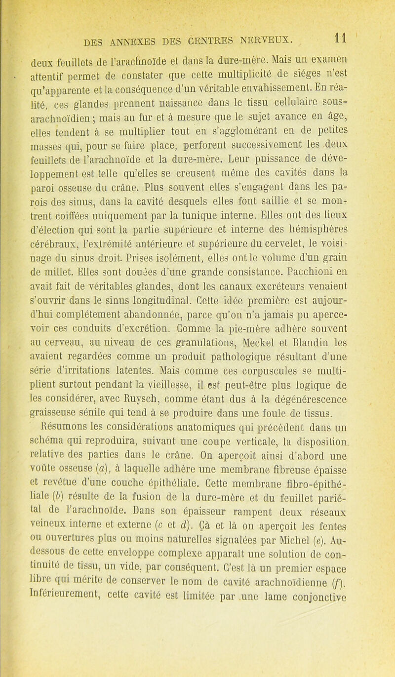 deux feuillets de l’arachnoïde et dans la dure-mère. Mais un examen attentif permet de constater que cette multiplicité de sièges n’est qu’apparente et la conséquence d’un véritable envahissement. En réa- lité, ces glandes prennent naissance dans le tissu cellulaire sous- arachnoïdien ; mais au fur et à mesure que le sujet avance en âge, elles tendent à se multiplier tout en s’agglomérant en de petites masses qui, pour se faire place, perforent successivement les deux feuillets de l’arachnoïde et la dure-mère. Leur puissance de déve- loppement est telle qu’elles se creusent même des cavités dans la paroi osseuse du crâne. Plus souvent elles s’engagent dans les pa- rois des sinus, dans la cavité desquels elles font saillie et se mon- trent coiffées uniquement par la tunique interne. Elles ont des lieux d’élection qui sont la partie supérieure et interne des hémisphères cérébraux, l’extrémité antérieure et supérieure du cervelet, le voisi- nage du sinus droit. Prises isolément, elles ont le volume d’un grain de millet. Elles sont douées d’une grande consistance. Pacchioni en avait fait de véritables glandes, dont les canaux excréteurs venaient s’ouvrir dans le sinus longitudinal. Celte idée première est aujour- d’hui complètement abandonnée, parce qu’on n’a jamais pu aperce- voir ces conduits d’excrétion. Comme la pie-mère adhère souvent au cerveau, au niveau de ces granulations, Meckel et Blandin les avaient regardées comme un produit pathologique résultant d’une série d’irritations latentes. Mais comme ces corpuscules se multi- plient surtout pendant la vieillesse, il est peut-être plus logique de les considérer, avec Ruysch, comme étant dus à la dégénérescence graisseuse sénile qui tend à se produire dans une foule de tissus. Résumons les considérations anatomiques qui précèdent dans un schéma qui reproduira, suivant une coupe verticale, la disposition, relative des parties dans le crâne. On aperçoit ainsi d’abord une voûte osseuse (a), à laquelle adhère une membrane fibreuse épaisse et revêtue d’une couche épithéliale. Cette membrane fibro-épithé- liale (b) résulte de la fusion de la dure-mère et du feuillet parié- tal de l’arachnoïde. Dans son épaisseur rampent deux réseaux veineux interne et externe (c et d). Çà et là on aperçoit les fentes ou ouvertures plus ou moins naturelles signalées par Michel (e). Au- dessous de cette enveloppe complexe apparaît une solution de con- tinuité de tissu, un vide, par conséquent. C’est là un premier espace libre qui mérite de conserver le nom de cavité arachnoïdienne {[). Inférieurement, cette cavité est limitée par une lame conjonctive