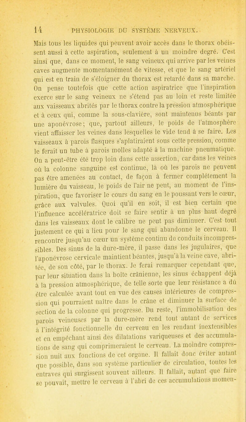 Mais tous les liquides qui peuvent avoir accès dans le thorax obéis- sent aussi à cette aspiration, seulement à un moindre degré. C’est ainsi que, dans ce moment, le sang veineux qui arrive parles veines caves augmente momentanément de vitesse, et que le sang artériel qui est en train de s’éloigner du thorax est retardé dans sa marche. On pense toutefois que cette action aspiratrice que l’inspiration exerce sur le sang veineux ne s’étend pas au loin et reste limitée aux vaisseaux abrités par le thorax contre la pression atmosphérique et à ceux qui, comme la sous-clavière, sont maintenus béants par une aponévrose; que, partout ailleurs, le poids de l’atmosphère vient affaisser les veines dans lesquelles le vide tend à se faire. Les vaisseaux à parois flasques s’aplatiraient sous cette pression, comme le ferait un tube à parois molles adapté à la machine pneumatique. On a peut-être été trop loin dans cette assertion, cardans les veines où la colonne sanguine est continue, là où les parois ne peuvent pas être amenées au contact, de façon à fermer complètement la lumière du vaisseau, le poids de l’air ne peut, au moment de l’ins- piration, que favoriser le cours du sang en le poussant vers le cœur, grâce aux valvules. Quoi qu’il en soit, il est bien certain que l’influence accélératrice doit se faire sentir à un plus haut degré dans les vaisseaux dont le calibre ne peut pas diminuer. G est tout justement ce qui a lieu pour le sang qui abandonne le ceiveau. Il rencontre jusqu’au cœur un système continu de conduits incompres- sibles. Des sinus de la dure-mère, il passe dans les jugulaires, que l’aponévrose cervicale maintient béantes, jusqu’à la veine cave, abri- tée, de son côté, par le thorax. Je ferai remarquer cependant que, par leur situation dans la boite crânienne, les sinus échappent déjà à la pression atmosphérique, de telle sorte que leur résistance a du être calculée avant tout en vue des causes intérieures de compres- sion qui pourraient naître dans le crâne et diminuer la surface de section de la colonne qui progresse. Du reste, l’immobilisation des parois veineuses par la dure-mère rend tout autant de services à l’intégrité fonctionnelle du cerveau en les rendant inextensibles et en empêchant ainsi des dilatations variqueuses et des accumula- tions de sang qui comprimeraient le cerveau. La moindre compres- sion nuit aux fonctions de cet organe. Il fallait donc éviter autant que possible, dans son système particulier de circulation, toutes les entraves qui surgissent souvent ailleurs. Il fallait, autant que faire se pouvait, mettre le cerveau à l’abri de ces accumulations momen-