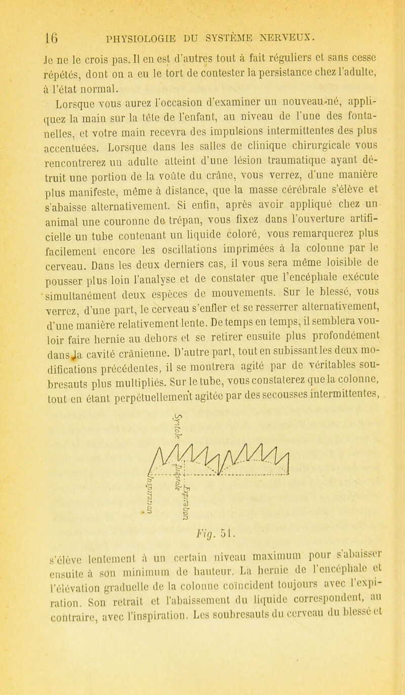 .le ne le crois pas. 11 en esl d’autres tout à fait réguliers et sans cesse répétés, dont on a eu le tort de contester la persistance chez l’adulte, à l’état normal. Lorsque vous aurez l’occasion d’examiner un nouveau-né, appli- quez la main sur la tôle de l’enfant, au niveau de l’une des fonta- nelles, et votre main recevra des impulsions intermittentes des plus accentuées. Lorsque dans les salles de clinique chirurgicale vous rencontrerez uu adulte atteint d’une lésion traumatique ayant dé- truit une portion de la voûte du crâne, vous verrez, d’une manière plus manifeste, même à distance, que la masse cérébrale s’élève et s’abaisse alternativement. Si enfin, après avoir appliqué chez un animal une couronne de trépan, vous fixez dans l’ouverture artifi- cielle un tube contenant un liquide coloré, vous remarquerez plus facilement encore les oscillations imprimées à la coloune par le cerveau. Dans les deux derniers cas, il vous sera même loisible de pousser plus loin l’analyse et de constater que 1 encéphale exécute ‘simultanément deux espèces de mouvements. Sui le blessé, vous verrez, d’une part, le cerveau s’enfler et se resserrer alternativement, d’une manière relativement lente. De temps en temps, il semblera vou- loir faire hernie au dehors et se retirer ensuite plus profondément dans Ja cavité crânienne. D’autre part, tout en subissant les deux mo- difications précédentes, il se montrera agité par de véritables sou- bresauts plus multipliés. Sur le tube, vous constaterez que la colonne, tout en étant perpétuellement agitée par des secousses intermittentes, # ? rS* s’élève lentement à un certain niveau maximum pour s’abaisser ensuite à son minimum de hauteur. La hernie de l’encéphale et l’élévation graduelle de la colonne coïncident toujours avec 1 expi- ration. Son retrait et l’abaissement du liquide correspondent, au contraire, avec l’inspiration. Les soubresauts du cerveau du blessé et