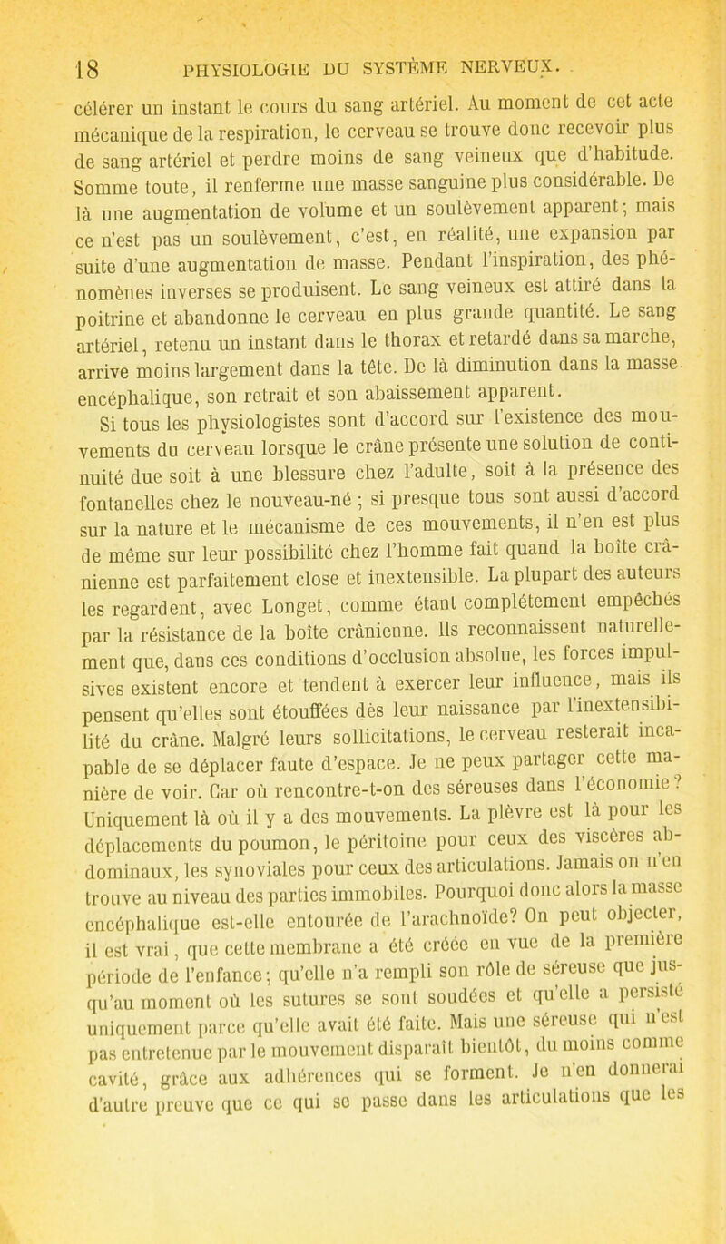 célérer un instant le cours du sang artériel. Au moment de cet acte mécanique de la respiration, le cerveau se trouve donc recevoir plus de sang artériel et perdre moins de sang veineux que d habitude. Somme toute, il renferme une masse sanguine plus considérable. De là une augmentation de volume et un soulèvement apparent, mais ce n’est pas un soulèvement, c’est, en réalité, une expansion par suite d’une augmentation de masse. Pendant l’inspiration, des phé- nomènes inverses se produisent. Le sang veineux est attiré dans la poitrine et abandonne le cerveau en plus grande quantité. Le sang artériel, retenu un instant dans le thorax et retardé dans sa marche, arrive moins largement dans la tête. De là diminution dans la masse encéphalique, son retrait et son abaissement apparent. Si tous les physiologistes sont d’accord sur l’existence des mou- vements du cerveau lorsque le crâne présente une solution de conti- nuité due soit à une blessure chez l’adulte, soit à la présence des fontanelles chez le nouveau-né ; si presque tous sont aussi d’accord sur la nature et le mécanisme de ces mouvements, il n en est plus de même sur leur possibilité chez l’homme fait quand la boite crâ- nienne est parfaitement close et inextensible. La plupart des auteuis les regardent, avec Longet, comme étant complètement empêchés par la résistance de la boîte crânienne. Ils reconnaissent naturelle- ment que, dans ces conditions d’occlusion absolue, les forces impul- sives existent encore et tendent à exercer leur influence, mais ils pensent qu’elles sont étouffées dès leur naissance par l’inextensibi- lité du crâne. Malgré leurs sollicitations, le cerveau resterait inca- pable de se déplacer faute d’espace. Je ne peux partager cette ma- nière de voir. Car où rencontre-t-on des séreuses dans 1 économie ? Uniquement là où il y a des mouvements. La plèvre est là pour les déplacements du poumon, le péritoine pour ceux des viscères ab- dominaux, les synoviales pour ceux des articulations. Jamais on n en trouve au niveau des parties immobiles. Pourquoi donc alors la masse encéphalique est-elle entourée de l’arachnoïde? On peut objecter, il est vrai, que cette membrane a été créée en vue de la première période de l’enfance; qu’elle n’a rempli son rôle de séreuse que jus- qu’au moment où les sutures se sont soudées et quelle a persisté uniquement parce qu’elle avait été faite. Mais une séieuse qui ntsl pas entretenue par le mouvement disparaît bientôt, du moins comme cavité, grâce aux adhérences qui se forment. Je n’en donnerai d'autre preuve que ce qui se passe dans les articulations que les