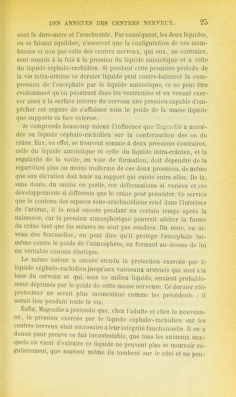 sont la dure-mère et l’arachnoïde. Par conséquent, les deux liquides, en se faisant équilibre, n’assurent que la configuration de ces mem- branes et non pas celle des centres nerveux, qui eux, au contraire, sont soumis à la fois à la pression du liquide amniotique et à celle du liquide céphalo-rachidien. Si pendant cfette première période de la vie intra-utérine ce dernier liquide peut conlre-balancer la com- pression de l’encéphale par le liquide amniotique, ce ne peut être évidemment qu’en pénétrant dans les ventricules et en venant exer- cer ainsi à la surface interne du cerveau une pression capable d’em- pêcher cet organe de s’affaisser sous le poids de la masse liquide que supporte sa face externe. Je comprends beaucoup mieux l’influence que Magendie a accor- dée au liquide céphalo-rachidien sur la conformation des os du crâne. Enx, en effet, se trouvent soumis à deux pressions contraires, celle du liquide amniotique et celle du liquide intra-crânien, et la régularité de la voûte, en voie de formation, doit dépendre de la répartition plus ou moins uniforme de ces deux pressions, de même que son élévation doit tenir au rapport qui existe entre elles. De là, sans doute, du moins en partie, ces déformations si variées et ces développements si différents que le crâne peut présenter. Ce service que le contenu des espaces sous-arachnoïdiens rend dans l’intérieur de l’utérus, il le rend encore pendant un certain temps après la naissance, car la pression atmosphérique pourrait altérer la forme du crâne tant que les sutures ne sont pas soudées. Du reste, au ni- veau des fontanelles, on peut dire qu’il protège l’encéphale lui- même contre le poids de l’atmosphère, en formant au-dessus de lui un véritable coussin élastique. Le même auteur a encore étendu la protection exercée par le liquide céphalo-rachidien jusqu’aux vaisseaux artériels qui sont à la hase du cerveau et qui, sans ce milieu liquide, seraient probable- ment déprimés par le poids de cette masse nerveuse. Ce dernier rôle protecteur ne serait plus momentané comme les précédents : il aurait lieu pendant toute la vie. Enfin, Magendie a prétendu que, chez l’adulte et chez le nouveau- né, la pression exercée par le liquide céphalo-rachidien sur les centres nerveux était nécessaire à leur intégrité fonctionnelle. 11 en a donné pour preuve ce fait incontestable, que tous les animaux aux- quels on vient d extraire ce liquide ne peuvent plus se mouvoir ré- gulièrement, que souvent même ils tombent sur le côté et ne peu-