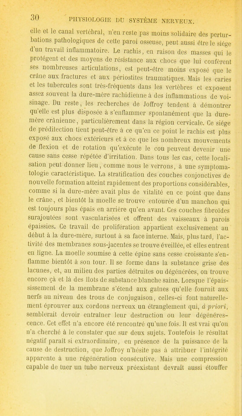 elle et le canal vertébral, n’en reste pas moins solidaire des pertur- bations pathologiques de cette paroi osseuse, peut aussi être le siège d uü travail inflammatoire. Le rachis, en raison des masses qui le protègent et des moyens de résistance aux chocs que lui confèrent ses nombreuses articulations, est peut-être moins exposé que le crâne aux fractures et aux périostites traumatiques. Mais les caries et les tubercules sont très-fréquents dans les vertèbres et exposent assez souvent la dure-mère rachidienne à des inflammations de voi- sinage. Du reste, les recherches de Joffroy tendent à démontrer quelle est plus disposée à s’enflammer spontanément que la dure- mèie crânienne, particulièrement dans la région cervicale. Ce siège de prédilection tient peut-être à ce qu’en ce point le rachis est plus exposé aux chocs extérieurs et à ce que les nombreux mouvements de flexion et de rotation qu’exécute le cou peuvent devenir une cause sans cesse répétée d’irritation. Dans tous les cas, cette locali- sation peut donner lieu, comme nous le verrons, à une symptoma- tologie caractéristique. La stratification des couches conjonctives de nouvelle formation atteint rapidement des proportions considérables, comme si la dure-mère avait plus de vitalité en ce point que dans le crâne, et bientôt la moelle se trouve entourée d’un manchon qui est toujours plus épais en arrière qu’eu avant. Ces couches fibroïdes surajoutées sont vascularisées et offrent des vaisseaux à parois épaissies. Ce travail de prolifération appartient exclusivement au début à la dure-mère, surtout à sa face interne. Mais, plus tard, l’ac- tivité des membranes sous-jacentes se trouve éveillée, et elles entrent en ligne. La moelle soumise à cette épine sans cesse croissante s’en- flamme bientôt à son tour. 11 se forme dans la substance grise des lacunes, et, au milieu des parties détruites ou dégénérées, on trouve encore çà et là des îlots de substance blanche saine. Lorsque l’épais- sissement de la membrane s’étend aux gaines qu’elle fournit aux nerfs au niveau des trous de conjugaison, celles-ci font naturelle- ment éprouver aux cordons nerveux un étranglement qui, à priori, semblerait devoir entraîner leur destruction ou leur dégénéres- cence. Cet effet n’a encore été rencontré qu’une fois. H est vrai qu’on n’a cherché ù le constater que sur deux sujets. Toutefois le résultat négatif paraît si extraordinaire, en présence de la puissance de la cause de destruction, que Joffroy n’hésite pas à attribuer l’intégrité apparente à une régénération consécutive. Mais une compression capable de tuer un tube nerveux préexistant devrait aussi étouffer