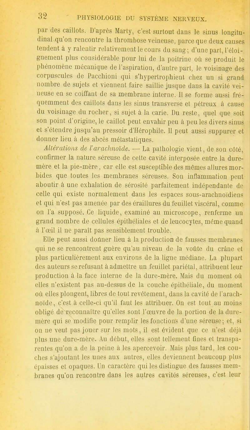 par des caillots. D’après Marty, c’est surtout dans le sinus longitu- dinal qu’on rencontre la Ihrombose veineuse, parce que deux causes tendent à y ralentir relativement le cours du sang; d’une part, l’éloi- gnement plus considérable pour lui de la poitrine où se produit le phénomène mécanique de l’aspiration, d’autre part, le voisinage des corpuscules de Pacchioni qui s’hyperlrophienl chez un si grand nombre de sujets et viennent faire saillie jusque dans la cavité vei- neuse en se coiüant de sa membrane interne. 11 se forme aussi fré- quemment des caillots dans les sinus transverse et pétreux à cause du voisinage du rocher, si sujet à la carie. Du reste, quel que soit son point d’origine, le caillot peut envahir peu à peu les divers sinus et s’étendre jusqu’au pressoir d’Hérophile. 11 peut aussi suppurer et donner lieu à des abcès métastatiques. Altérations de l'arachnoïde. — La pathologie vient, de son côté, confirmer la nature séreuse de celte cavité interposée entre la dure- mère et la pie-mère, car elle est susceptible des mêmes allures mor- bides que toutes les membranes séreuses. Son inflammation peut aboutir à une exhalation de sérosité parfaitement indépendante de celle qui existe normalement dans les espaces sous-arachnoïdiens et qui n’est pas amenée par des éraillures du feuillet viscéral, comme on l’a supposé. Ce liquide, examiné au microscope, renferme un grand nombre de cellules épithéliales et de leucocytes, même quand à l’œil il ne paraît pas sensiblement trouble. Elle peut aussi donner lieu à la production de fausses membranes qui ne se rencontrent guère qu’au niveau de la voûte du crâne et plus particulièrement aux environs de la ligne médiane. La plupart des auteurs se refusant à admettre un feuillet pariétal, attribuent leur production à la face interne de la dure-mère. Mais du moment où elles n’existent pas au-dessus de la couche épithéliale, du moment où elles plongent, libres de tout revêtement, dans la cavité de l’arach- noïde, c’est à celle-ci qu’il faut les attribuer. On est tout au moins obligé de rcconnaître quelles sont l’œuvre de la portion de la dure- mère qui se modifie pour remplir les fonctions d’une séreuse; et, si ou ne veut pas jouer sur les mots, il est évident que ce n’est déjà plus une dure-mère. Au début, elles sont tellement fines et transpa- rentes qu’on a de la peine à les apercevoir. Mais plus tard, les cou- ches s’ajoutant les unes aux autres, elles deviennent beaucoup plus épaisses et opaques. Un caractère qui les distingue des fausses mem- branes qu’on rencontre dans les autres cavités séreuses, c’est leur