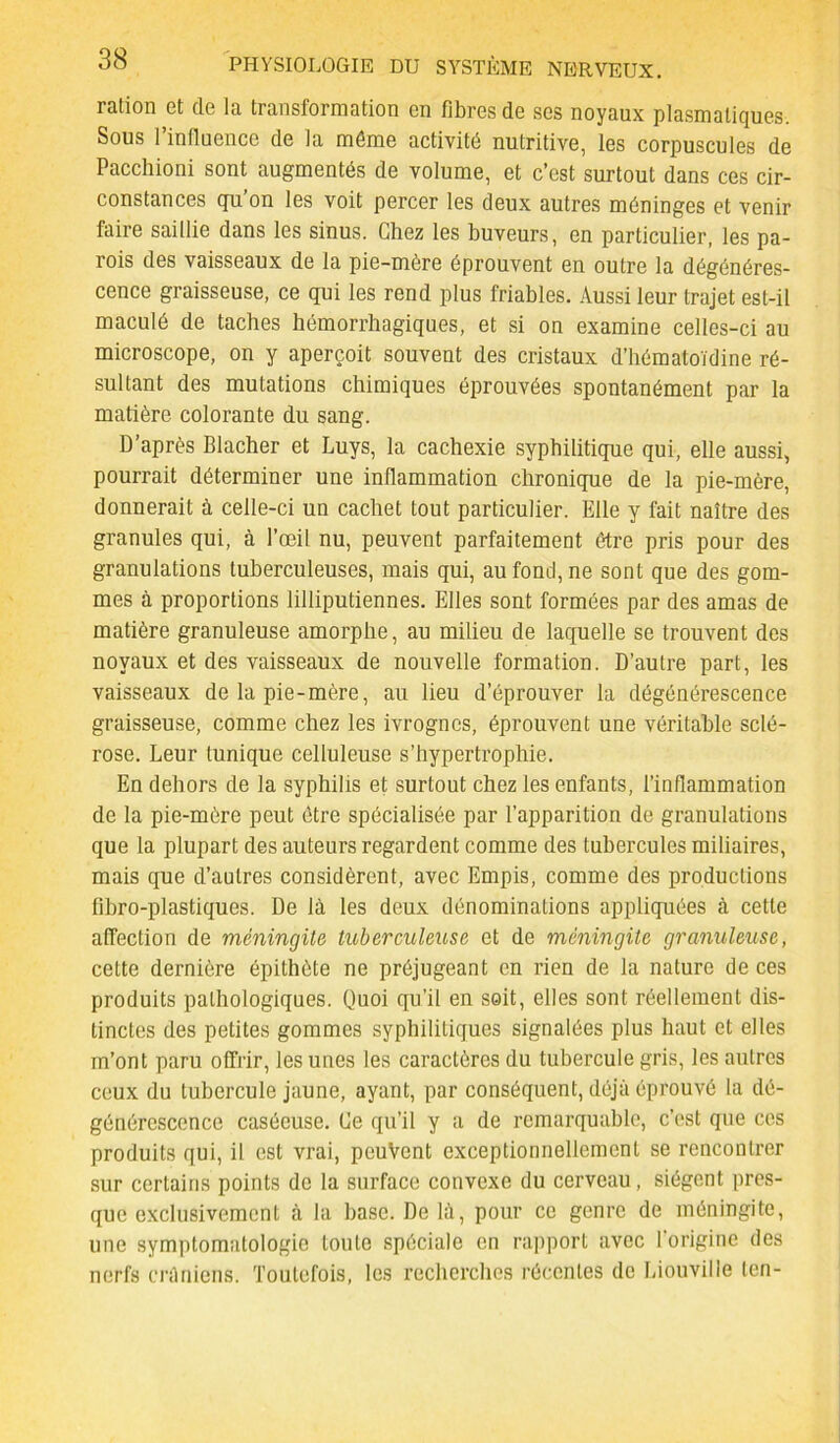 ration et de la transformation en fibres de ses noyaux plasmatiques. Sous 1 influence de la môme activité nutritive, les corpuscules de Paccliioni sont augmentés de volume, et c’est surtout dans ces cir- constances qu’on les voit percer les deux autres méninges et venir faire saillie dans les sinus. Chez les buveurs, en particulier, les pa- rois des vaisseaux de la pie-mère éprouvent en outre la dégénéres- cence graisseuse, ce qui les rend plus friables. Aussi leur trajet est-il maculé de taches hémorrhagiques, et si on examine celles-ci au microscope, on y aperçoit souvent des cristaux d’hématoïdine ré- sultant des mutations chimiques éprouvées spontanément par la matière colorante du sang. D’après Blacher et Luys, la cachexie syphilitique qui, elle aussi, pourrait déterminer une inflammation chronique de la pie-mère, donnerait à celle-ci un cachet tout particulier. Elle y fait naître des granules qui, à l’œil nu, peuvent parfaitement être pris pour des granulations tuberculeuses, mais qui, au fond, ne sont que des gom- mes à proportions lilliputiennes. Elles sont formées par des amas de matière granuleuse amorphe, au milieu de laquelle se trouvent des noyaux et des vaisseaux de nouvelle formation. D’autre part, les vaisseaux de la pie-mère, au lieu d’éprouver la dégénérescence graisseuse, comme chez les ivrognes, éprouvent une véritable sclé- rose. Leur tunique celluleuse s’hypertrophie. En dehors de la syphilis et surtout chez les enfants, l’inflammation de la pie-mère peut être spécialisée par l’apparition de granulations que la plupart des auteurs regardent comme des tubercules miliaires, mais que d’autres considèrent, avec Empis, comme des productions fibro-plastiques. De là les deux dénominations appliquées à cette affection de méningite tuberculeuse et de méningite granuleuse, cette dernière épithète ne préjugeant en rien de la nature de ces produits pathologiques. Quoi qu’il en soit, elles sont réellement dis- tinctes des petites gommes syphilitiques signalées plus haut et elles m’ont paru offrir, les unes les caractères du tubercule gris, les autres ceux du tubercule jaune, ayant, par conséquent, déjà éprouvé la dé- générescence caséeuse. Ce qu’il y a de remarquable, c’est que ces produits qui, il est vrai, peuvent exceptionnellement se rencontrer sur certains points de la surface convexe du cerveau, siègent pres- que exclusivement à la base. De là, pour ce genre de méningite, une symptomatologie toute spéciale en rapport avec 1 origine des nerfs crâniens. Toutefois, les recherches récentes de Liouville len-