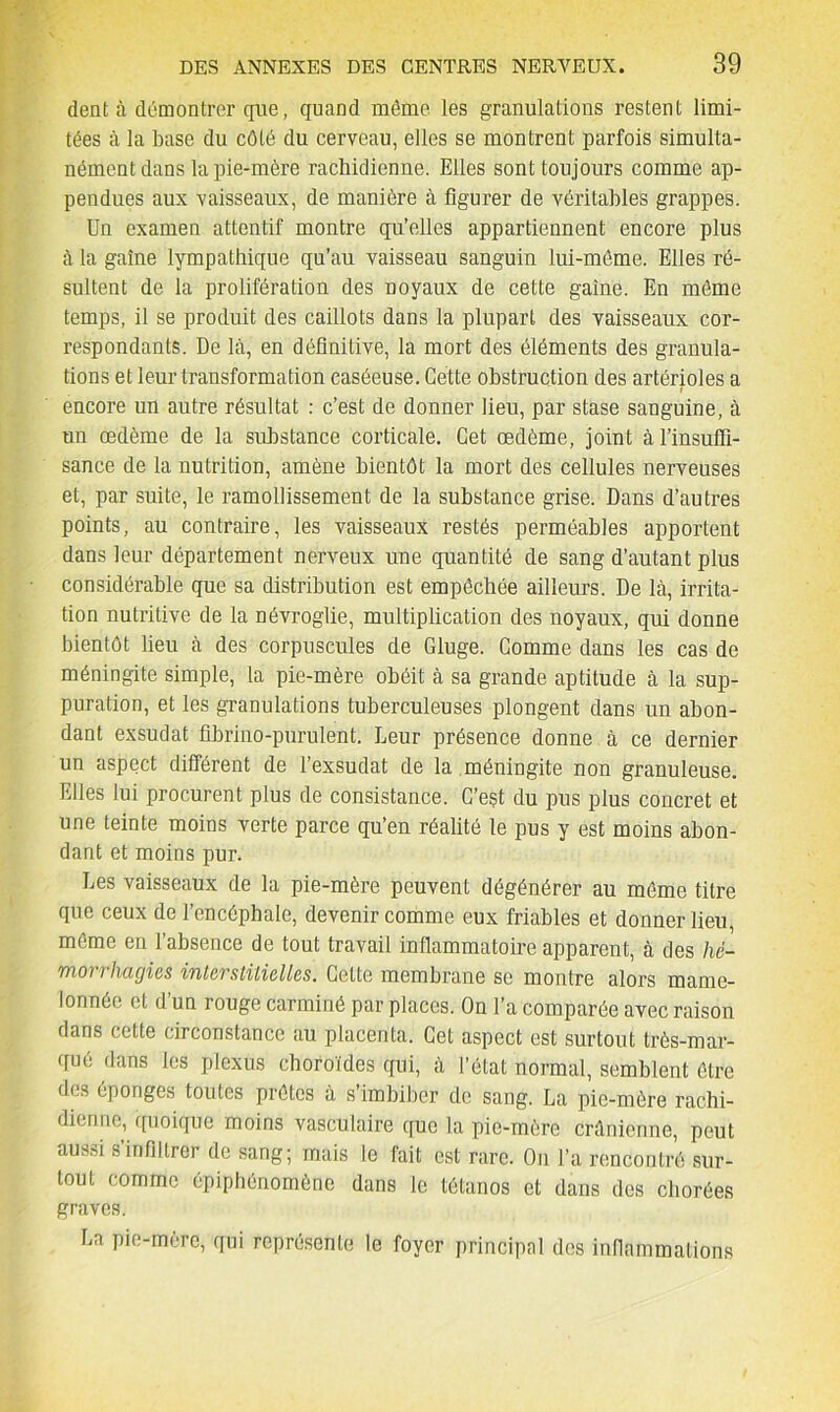 dent à démontrer que, quand môme les granulations restent limi- tées à la base du côté du cerveau, elles se montrent parfois simulta- nément dans la pie-mère rachidienne. Elles sont toujours comme ap- pendues aux vaisseaux, de manière à figurer de véritables grappes. Un examen attentif montre qu’elles appartiennent encore plus à la gaine lympathique qu’au vaisseau sanguin lui-même. Elles ré- sultent de la prolifération des noyaux de cette gaine. En môme temps, il se produit des caillots dans la plupart des vaisseaux cor- respondants. De là, en définitive, la mort des éléments des granula- tions et leur transformation caséeuse. Cette obstruction des artérioles a encore un autre résultat : c’est de donner lieu, par stase sanguine, à nn œdème de la substance corticale. Cet œdème, joint à l'insuffi- sance de la nutrition, amène bientôt la mort des cellules nerveuses et, par suite, le ramollissement de la substance grise. Dans d’autres points, au contraire, les vaisseaux restés perméables apportent dans leur département nerveux une quantité de sang d’autant plus considérable que sa distribution est empêchée ailleurs. De là, irrita- tion nutritive de la névroglie, multiplication des noyaux, qui donne bientôt lieu à des corpuscules de Gluge. Gomme dans les cas de méningite simple, la pie-mère obéit à sa grande aptitude à la sup- puration, et les granulations tuberculeuses plongent dans un abon- dant exsudât fibrino-purulent. Leur présence donne à ce dernier un aspect différent de l’exsudât de la méningite non granuleuse. Elles lui procurent plus de consistance. C’est du pus plus concret et une teinte moins verte parce qu’en réalité le pus y est moins abon- dant et moins pur. Les vaisseaux de la pie-mère peuvent dégénérer au môme titre que ceux de l’encéphale, devenir comme eux friables et donner lieu, môme en l’absence de tout travail inflammatoire apparent, à des hé- Tïioi / h agios iTitcvstilicÜGS. Cette membrane se montre alors mame- lonnée et d’un rouge carminé par places. On l’a comparée avec raison dans cette circonstance au placenta. Cet aspect est surtout très-mar- qué dans les plexus choroïdes qui, à l’état normal, semblent être dos éponges toutes prêtes à s imbiber de sang. La pie-mère rachi- dienne, quoique moins vasculaire que la pie-mère crânienne, peut dus.-n s infiltrer de sang; mais le fait est rare. On l’a rencontré sur- tout comme épiphénomène dans le tétanos et dans des chorées graves. La pie-mère, qui représente le foyer principal des inflammations