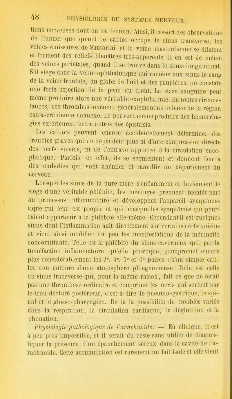 tions nerveuses dont on est témoin. Ainsi, il ressort des observations de Hubner que quand le caillot occupe le sinus transverse, les veines émissaires de Santorini et la veine mastoïdienne se dilatent et forment des reliefs bleuâtres très-apparents. 11 en est de même des veines pariétales, quand il se trouve dans le sinus longitudinal. S il siège dans la veine ophthalmique qui ramène aux sinus le sang de la veine frontale, du globe de l’œil et des paupières, on constate une forte injection de la peau du front. La stase sanguine peut même produire alors une véritable exophthalmie. En toutes circons- tances, ces thrombus amènent généralement un œdème de la région extra-crânienne connexe. Ils peuvent même produire des hémorrha- gies extérieures, entre autres des épistaxis. Les caillots peuvent encore accidentellement déterminer des troubles graves qui ne dépendent plus ni d’une compression directe des nerfs voisins, ni de l’entrave apportée à la circulation encé- phalique. Parfois, en effet, ils se segmentent et donnent lieu à des embolies qui vont anémier et ramollir un département du cerveau. Lorsque les sinus de la dure-mère s’enflamment et deviennent le siège d’une véritable phlébite, les méninges prennent bientôt part au processus inllammatoire et développent l’appareil symptoma- tique qui leur est propre et qui masque les symptômes qui pour- raient appartenir à la phlébite elle-même. Cependant il est quelques sinus dont l’inflammation agit directement sur certains nerfs voisins et vient ainsi modifier un peu les manifestations de la méningite concomiltante. Telle est la phlébite du sinus caverneux qui, par la tuméfaction inflammatoire qu’elle provoque, ^compromet encore plus considérablement les 3e, 4e, 5e et 6e paires qu’un simple cail- lot non entouré d’une atmosphère phlegmoneuse. Telle est celle du sinus transverse qui, pour la même raison, fait ce que ne ferait pas une thrombose ordinaire et comprime les nerfs qui sortent par le trou déchiré postérieur, c’est-à-dire le pneumo-gastrique, le spi- nal et le glosso-pharyngien. De là la possibilité de troubles variés dans la respiration, la circulation cardiaque', la déglutition et la phonation. Physiologie pathologique de l'arachnoïde. — En clinique, il est à peu près impossible, et il serait du reste sans utilité de diagnos- tiquer la présence d’un épanchement séreux dans la cavité de l’a- rachnoïde. Cette accumulation est rarement un fait isolé et elle vient