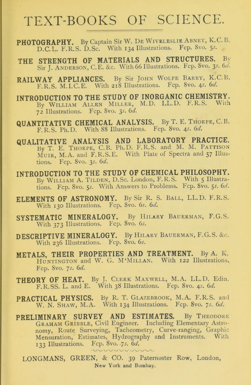 TEXT-BOOKS OF SCIENCE. PHOTOGRAPHY. By Captain Sir W. De Wiveleslie Abney, K.C. B. D.C.L. F.R.S. D.Sc. With 134 Illustrations. Fcp. 8vo. 5r. THE STRENGTH OF MATERIALS AND STRUCTURES. By Sir J. Anderson, C.E. &c. With 66 Illustrations. Fcp. 8vo. 3^. bn. RAILWAY APPLIANCES. By Sir John Wolfe Barry, K.C.B. F.R.S. M.I.C.E. With 218 Illustrations. Fcp. 8vo. 4^. 6d. INTRODUCTION TO THE STUDY OF INORGANIC CHEMISTRY. By William Allen Miller, M.D. LL.D. F.R.S. Wuh 72 Illustrations. Fcp. 8vo. 3^. bd. QUANTITATIVE CHEMICAL ANALYSIS. By T. E. Thorpe, C.B. F.R.S. Ph.D. With 88 Illustrations. Fcp. 8vo. 4^. bd. QUALITATIVE ANALYSIS AND LABORATORY PRACTICE. By T. E. Thorpe, C.B. Ph.D. F.R.S. and M. M. Pattison Muir, M.A. and F.R.S.E. With Plate of Spectra and 57 Illus- tions. Fcp. 8VO. 3^. bd. INTRODUCTION TO THE STUDY OF CHEMICAL PHILOSOPHY. By William A. Tilden, D.Sc. London, F.R.S. With 5 Illustra- tions. Fcp. 8vo. 51-. With Answers to Problems. Fcp. 8vo. 51. bd. ELEMENTS OF ASTRONOMY. By Sir R. S. Ball, LL.D. PbR.S. With 130 Illustrations. Fcp. 8vo. bs. bd. SYSTEMATIC MINERALOGY. By Hilary Bauerman, F.G.S. With 373 Illustrations. Fcp. 8vo. 6^. DESCRIPTIVE MINERALOGY. By Hilary Bauerman, F.G.S. &c. With 236 Illustrations. P'cp. 8vo. bs. METALS, THEIR PROPERTIES AND TREATMENT. By A. K. Huntington and W. G. M'Millan. With 122 Illustrations. Fcp. 8vo. js. bd. THEORY OF HEAT. By J. Clerk Maxwell, M.A. LL.D. Edin. F.R.SS. L. and E. With 38 Illustrations. Fcp. 8vo. 41-. bd. PRACTICAL PHYSICS. By R. T. Glazebrook, M.A. F.R.S. an-i W. N. Shaw, M.A. With 134 Illustrations. Fcp. 8vo. js. bd. PRELIMINARY SURVEY AND ESTIMATES, By Theodore Graham Gribble, Civil Engineer. Including Elementary Astro- nomy, Route Surveying, Tacheometry, Curve-ranging, Graphic Mensuration, Estimates, Hydrography and Instruments. With 133 Illustrations. P'cp. 8vo.-7l bd. LONGMANS, GREEN, & CO. 39 Paternoster Row, London,