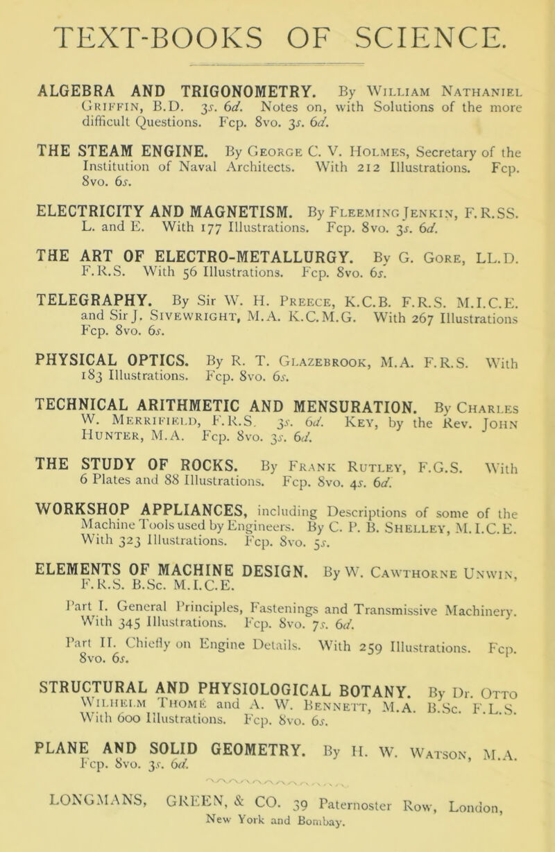 ALGEBRA AND TRIGONOMETRY. By William Nathaniel Griffin, B.D. 35-. bd. Notes on, with Solutions of the more difficult Questions. Fcp. 8vo. 31-. bd. THE STEAM ENGINE. By George C. V. Holmes, Secretary of the Institution of Naval Architects. With 212 Illustrations. Fcp. 8vo. bs. ELECTRICITY AND MAGNETISM. By Fleeming Jenkin, F.R.SS. L. and E. With 177 Illustrations. Fcp. 8vo. 3.1. bd. THE ART OF ELECTRO-METALLURGY. By G. Gore, LL.D. F. R.S. With 56 Illustrations. P'cp. 8vo. bs. TELEGRAPHY. By Sir W. H. Preece, K.C.B. F.R.S. M.I.C.Pi. and Sir J. Sivewright, M.A. K.C.M.G. With 267 Illustrations P'cp. 8vo. bs. PHYSICAL OPTICS. By R. T. Glazebrook, M.A. P.R.S. With 183 Illustrations. P'cp. 8vo. bs. TECHNICAL ARITHMETIC AND MENSURATION. By Charles W. Merrifield, P.R.S, 3.S'. bd. Key, by the Rev. John Hunter, xM.A. Fcp. 8vo. 3^-. bd. THE STUDY OF ROCKS. By Frank Rutley, F.G.S. With 6 Plates and 88 Illustrations. Fcp. 8vo. 4s. bd. WORKSHOP APPLIANCES, including Descriptions of some of the Machine Tt>olsused by Engineers. By C. P. B. Shelley, M. I.C.E. With 323 Illustrations. P'cp. 8vo. 5^. ELEMENTS OF MACHINE DESIGN. By W. Cawthorne U.nwin, F.R.S. B.Sc. M.I.C.E. 1 art I. General Principles, Fastenings and Transmissive Machinery. With 345 Illustrations. P'cp. 8vo. 7^. bd. Part II. ChioHy on Engine Details. With 259 Illustrations. Fcp 8vo. bs. ‘ STRUCTURAL AND PHYSIOLOGICAL BOTANY. By Dr. Otto iLHEi.M Thome and A. W. Bennett, M.A. B.Sc. F.L.S. With 600 Illustrations. P'cp. 8vo. bs. PLANE AND SOLID GEOMETRY. By H. W. Watson M \ I'cp. 8vo. 3.r. bd. , ^ .. . ' ' \ /-N , ... LONGMANS, GREEN, & CO. 39 Paternoster Row, London, New York and Bombay.