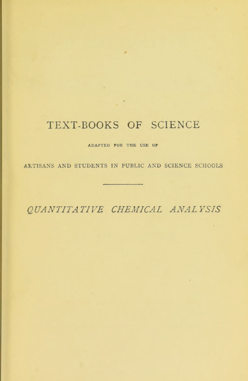 TEXT-BOOKS OF SCIENCE ADAPTED FOR THE USE OF ARTISANS AND STUDENTS IN PUBLIC AND SCIENCE SCHOOLS QUANTITATIVE CHEMICAL ANALYSIS