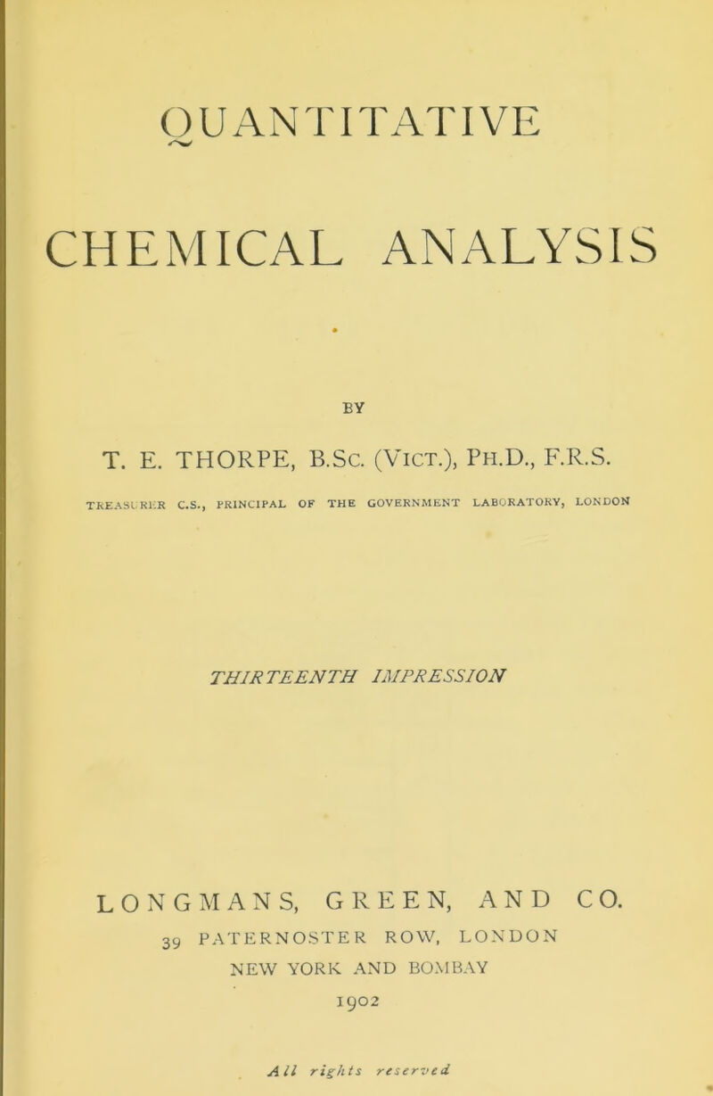 QUANTITATIVE CHEMICAL ANALYSIS BY T. E. THORPE, B.Sc. (ViCT.), Ph.D., F.R.S. TKEASLRKR C.S., PRINCIPAL OF THE GOVERNMENT LABORATORY, LONDON THIRTEENTH IMPRESSION LONGMANS, GREEN, AND CO. 39 PATERNOSTER ROW, LONDON NEW YORK. AND BOMBAY 1902 All rights reserved