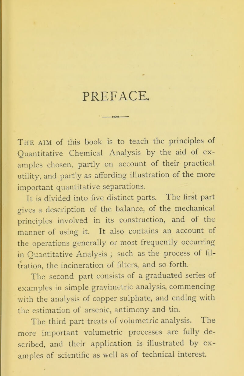 The aim of this book is to teach the principles of Quantitative Chemical Analysis by the aid of ex- amples chosen, partly on account of their practical utility, and partly as affording illustration of the more important quantitative separations. It is divided into five distinct parts. The first part gives a description of the balance, of the mechanical principles involved in its construction, and of the manner of using it. It also contains an account of the operations generally or most frequently occurring in Quantitative Analysis ; such as the process of fil- tration, the incineration of filters, and so forth. The second part consists of a graduated series of examples in simple gravimetric analysis, commencing with the analysis of copper sulphate, and ending with the estimation of arsenic, antimony and tin. The third part treats of volumetric analysis. The more important volumetric processes are fully de- scribed, and their application is illustrated by ex- amples of scientific as well as of technical interest.