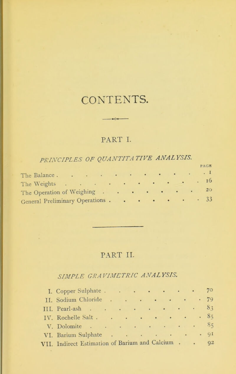 CONTENTS. PART I. PRIXCIPLES OF QUANTITATIVE ANALYSIS. PACK The Balance The Weights . . • i6 The Operation of Weighing General Preliminary Operations • 33 PART II. SIMPLE GRAVIMETRIC ANALYSIS. I. Copper Sulphate 7° II. Sodium Chloride 79 III. Pearl-ash ...••••• ^3 IV. Rochelle Salt 85 V. Dolomite ....•••• VI. Barium Sulphate . . . • • • • 9* VII. Indirect Estimation of Barium and Calcium . . 92