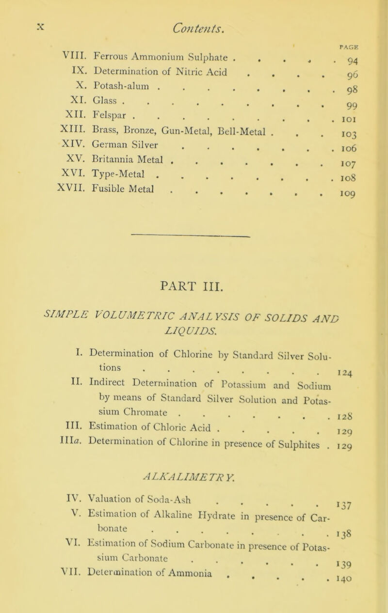 VIII. Ferrous Ammonium Sulphate . IX. Determination of Nitric Acid X. Potash-alum ..... XI. Glass .... •••••* XII. Felspar ...... XIII. Brass, Bronze, Gun-Metal, Bell-Metal . XIV. German Silver .... XV. Britannia Metal XVI. Type-Metal XVII. Fusible Metal r.^GE • 94 96 . 98 99 . lOI 103 . 106 107 . 108 109 PART III. SIMPLE VOLUMETRIC ANALYSIS OF SOLIDS AND LIQUIDS. I. Determination of Chlorine by Stand.ird Silver Solu- II. Indirect Determination of Potassium and Sodium by means of Standard Silver Solution and Potas- sium Chromate ...... J2jj III. Estimation of Chloric Acid Illfl. Determination of Chlorine in presence of Sulphites . 129 ALKALIMETR V. IV. V. VI. VII. Valuation of Soda-Ash Estimation of Alkaline Hydrate in presence of Car- bonate ..... Estimation of Sodium Carbonate in presence of Potas- sium Carbonate .... Determination of Ammonia 137 138 ‘39 140