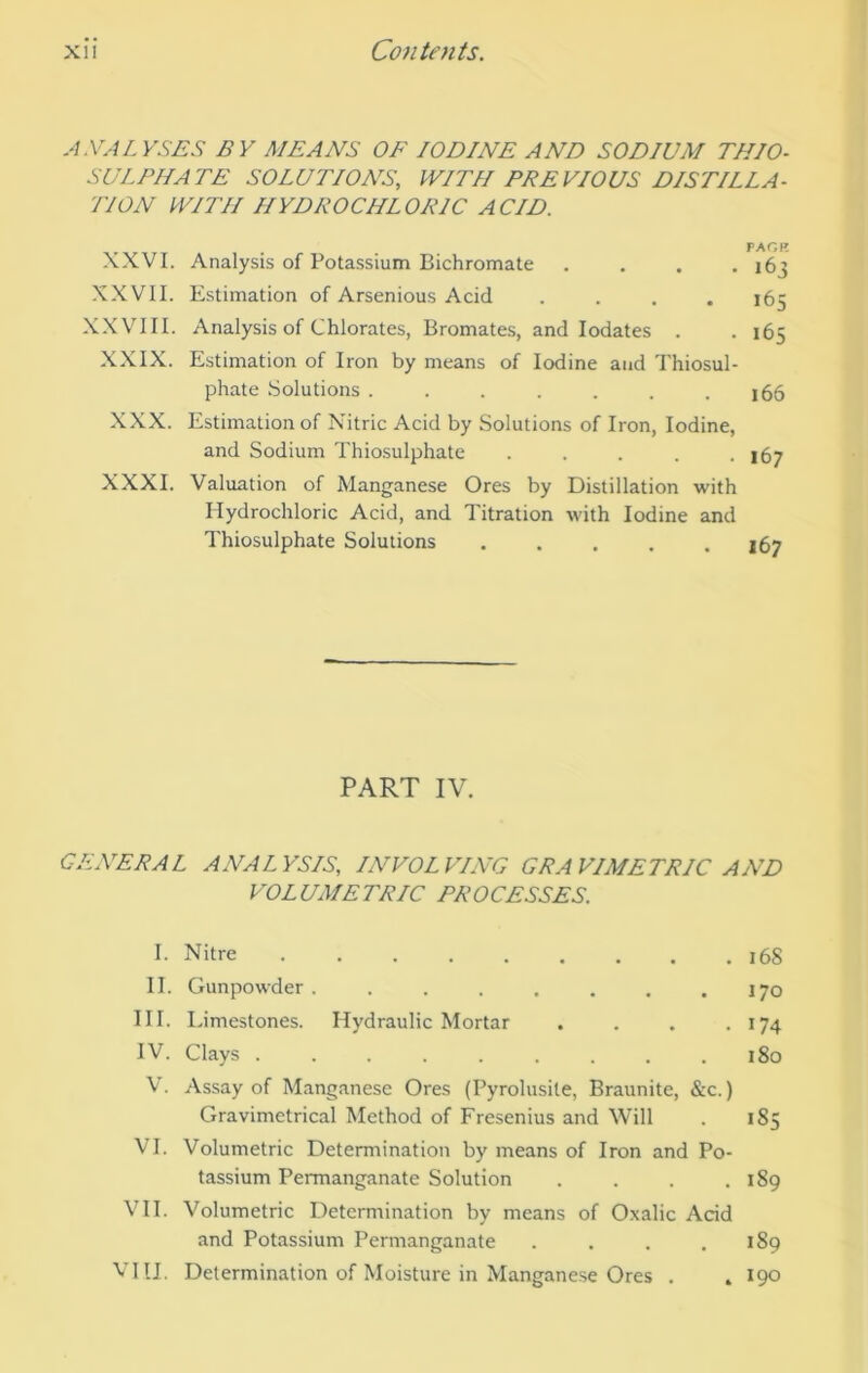 A.VA LYSES BY MEANS OF IODINE AND SODIUM THIO- SilLPHArE SOLUTIONS, WITH PREVIOUS DISTILLA- TION WITH HYDROCHLORIC ACID. XXVI. Analysis of Potassium Bichromate . . . , XXVII. Estimation of Arsenious Acid .... -X-W^III. Analysis of Chlorates, Bromates, and lodates . XXIX. Estimation of Iron by means of Iodine and Thiosul- phate Solutions ....... XXX. Estimation of Nitric Acid by Solutions of Iron, Iodine, and Sodium Thiosulphate ..... XXXI. Valuation of Manganese Ores by Distillation with Hydrochloric Acid, and Titration with Iodine and Thiosulphate Solutions PACK i6 i6 165 166 167 167 PART IV. GENERAL ANALYSIS, INVOLVING GRAVIMETRIC AND VOL UME TRIC PR 0 CESSES. I. II. III. IV. V. VI. vn. VIII. Nitre 16S Gunpowder ..... • • • 170 Limestones. Hydraulic Mortar . • 174 Clays ...... . 180 Assay of Manganese Ores (Pyrolusite, Braunite, &c.) Gravimetrical Method of Fresenius and Will . 185 Volumetric Determination by means of Iron and Po- tassium Permanganate Solution . . . .189 Volumetric Determination by means of Oxalic Acid and Potassium Permanganate . . . .189 Determination of Moisture in Manganese Ores . . 190 Ul o.