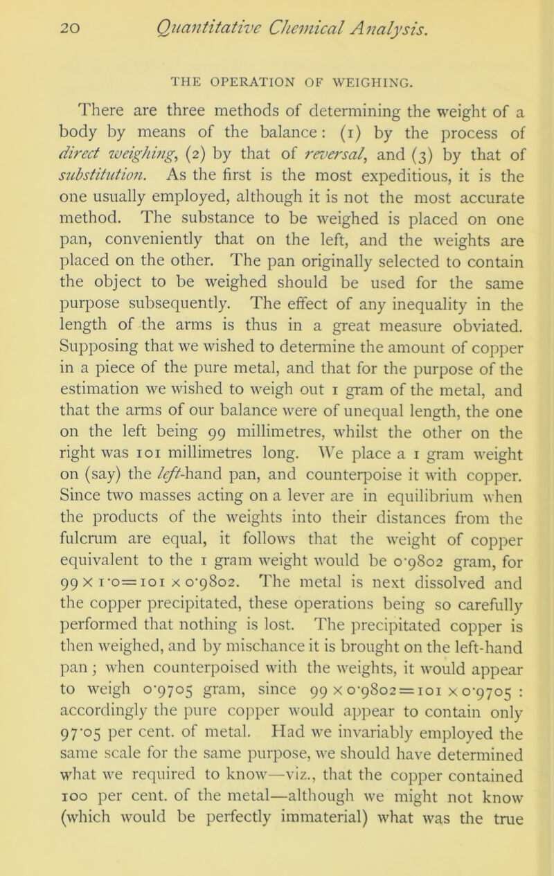 THE OPERATION OF WEIGHING. There are three methods of determining the weight of a body by means of the balance: (i) by the process of direct weighifig, (2) by that of reversal., and (3) by that of substitution. As the first is the most expeditious, it is the one usually employed, although it is not the most accurate method. The substance to be weighed is placed on one pan, conveniently that on the left, and the weights are placed on the other. The pan originally selected to contain the object to be weighed should be used for the same purpose subsequently. The effect of any inequality in the length of the arms is thus in a great measure obviated. Supposing that we wished to determine the amount of copper in a piece of the pure metal, and that for the purpose of the estimation we wished to weigh out i gram of the metal, and that the arms of our balance were of unequal length, the one on the left being 99 millimetres, whilst the other on the right was loi millimetres long. We place a i gram weight on (say) the left-hand pan, and counterpoise it with copper. Since two masses acting on a lever are in equilibrium when the products of the weights into their distances from the fulcrum are equal, it follows that the weight of copper equivalent to the i gram weight would be 0-9802 gram, for 99x1-0=101x0-9802. The metal is next dissolved and the copper precipitated, these operations being so carefully performed that nothing is lost. The precipitated copper is then weighed, and by mischance it is brought on the left-hand pan; when counterpoised with the weights, it would appear to weigh 0-9705 gram, since 99x0-9802 = 101x0-9705: accordingly the pure cojiper would appear to contain only 97-05 per cent, of metal. Had we invariably employed the same scale for the same purpose, we should have determined what we required to know—viz., that the copper contained 100 per cent, of the metal—although we might not know (which would be perfectly immaterial) what was the true