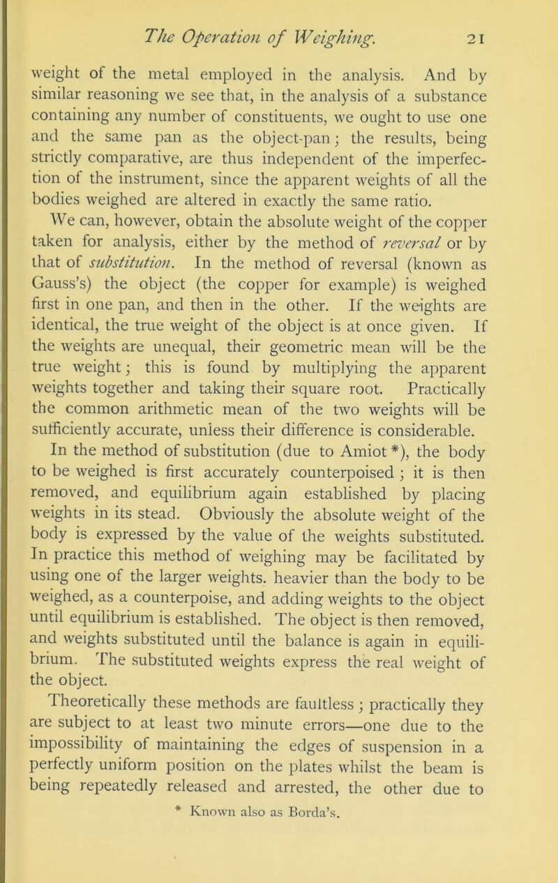 weight of the metal employed in the analysis. And by similar reasoning vve see that, in the analysis of a substance containing any number of constituents, we ought to use one and the same pan as the object-pan; the results, being strictly comparative, are thus independent of the imperfec- tion of the instrument, since the apparent weights of all the bodies weighed are altered in exactly the same ratio. We can, however, obtain the absolute weight of the copper taken for analysis, either by the method of reversal or by that of substitution. In the method of reversal (known as Gauss’s) the object (the copper for example) is weighed first in one pan, and then in the other. If the weights are identical, the true weight of the object is at once given. If the weights are unequal, their geometric mean will be the true weight 3 this is found by multiplying the apparent weights together and taking their square root. Practically the common arithmetic mean of the two weights will be sufficiently accurate, unless their difference is considerable. In the method of substitution (due to Amiot *), the body to be weighed is first accurately counterpoised ; it is then removed, and equilibrium again established by placing weights in its stead. Obviously the absolute weight of the body is expressed by the value of the weights substituted. In practice this method of weighing may be facilitated by using one of the larger weights, heavier than the body to be weighed, as a counterpoise, and adding weights to the object until equilibrium is established. The object is then removed, and weights substituted until the balance is again in equili- brium. The substituted weights express the real weight of the object. Theoretically these methods are faultless; practically they are subject to at least two minute errors—one due to the impossibility of maintaining the edges of suspension in a perfectly uniform position on the plates whilst the beam is being repeatedly released and arrested, the other due to * Known also as Borcla’s.