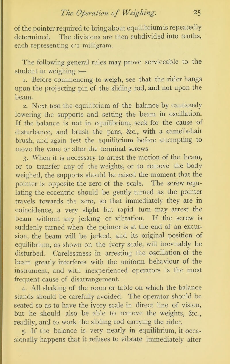 of the pointer required to bring about equilibrium is repeatedly determined. The divisions are then subdivided into tenths, each representing o‘i milligram. The following general rules may prove serviceable to the student in weighing :— 1. Before commencing to weigh, see that the rider hangs upon the projecting pin of the sliding rod, and not upon the beam. 2. Next test the equilibrium of the balance by cautiously lowering the supports and setting the beam in oscillation. If the balance is not in equilibrium, seek for the cause of disturbance, and brush the pans, &c., with a camel’s-hair brush, and again test the equilibrium before attempting to move the vane or alter the terminal screws 3. When it is necessary to arrest the motion of the beam, or to transfer any of the weights, or to remove the body weighed, the supports should be raised the moment that the pointer is opposite the zero of the scale. The screw regu- lating the eccentric should be gently turned as the pointer travels towards the zero, so that immediately they are in coincidence, a very slight but rapid turn may arrest the beam without any jerking or vibration. If the screw is suddenly turned when the pointer is at the end of an excur- sion, the beam will be jerked, and its original position of equilibrium, as shown on the ivory scale, will inevitably be disturbed. Carelessness in arresting the oscillation of the beam greatly interferes with the uniform behaviour of the instrument, and with inexperienced operators is the most frequent cause of disarrangement. 4. All shaking of the room or table on which the balance stands should be carefully avoided. The operator should be seated so as to have the ivory scale in direct line of vision, but he should also be able to remove the weights, &c., readily, and to work the sliding rod carrying the rider. 5. If the balance is very nearly in equilibrium, it occa- sionally happens that it refuses to vibrate immediately after