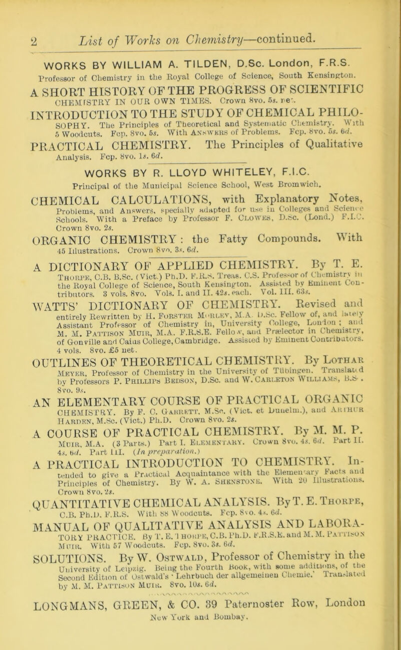 List of Worhs on Chemistry—continued. WORKS BY WILLIAM A. TILDEN, D.Sc. London, F.R.S. Professor of Clieniistry in tlie Royal College of Science, South Kensington. A SHORT HISTORY OF THE PROGRESS OF SCIENTIFIC CHEMfSTRY IN OUR OWN TIMES. Crown «vo. .5i. re’. INTRODUCTION TO THE STUDY OF CHEMICAL PHILO- SOPHY. The Principles of Theoretical and Systematic Chemistry. With .5 Woodcuts. Fop. 8vo. 6s. With A.ssWkUrt of Problems. Fcp. 8vo. 5s. 6d. PRACTICAL CHEMISTRY. The Principles of Qualitative Analysis. Fcp. 8vo. Is. 6d. WORKS BY R. LLOYD WHITELEY, F.I.C. Principal of the Municipal Science School, West Bromwich. CHEMICAL CALCULATIONS, with Explanatory Notes, Problems, and Answers, specially adapted for use in Colleges and Sciem e Schools. With a Preface by Professor F. ChoWKS, D.ec. (Lond.) F.I.C. Crown 8vo. 2s. ORGANIC CHEMISTRY ; the Fatty Compounds. With 45 Idustrations. Crown 8vo. 3.«. 6rf. A DICTIONARY OF APPLIED CHEMISTRY. By T. E. Thoiu>k, C.B. B.Sc. (Viet.) Ph.H. F.R.s. Treas. C.S. Professor of Chemistry in the Royal College of Science, South Kensington. Assisted by Eminent Con- tributors. 3 vols, 8vo. Vols. I. and II. 42s. each. V ol. III. 63.<. WATTS’ DICTIONARY OF CHEMISTRY. Revised and entirely Rewritten by H. FoR.8'rKR Moiu,kv, M.A li.Sc. Fellow of, and lately Assistant Professor of Chemistry in. University College, Lou Ion ; ami M. M. P.MTISON Mum, M.A. F.R.S.E. Fello.v, ami Prwlector in Chemistry, of Gonville and Caius College,Cambridge. Assisted liy Eminent Conuibators. 4 vols. 8VO. £5 net. OUTLINES OF THEORETICAL CHEMISTRY. By Lothak ilEYEH, Professor of Cfieniistry in the University of TUhinpen. Translaud by Professors P. Phillips Beuso.v, D.Sc. and W. Carlkton William.^, B.S . 8 VO. 9.S-. AN ELEMENTARY COURSE OF PRACTICAL ORGANIC CHE.MISTRY. By F. C. Gahiirtt. M.Se. (Vict. et Dunelm.), and AnnirR IlARUKN, M.Sc. (Vict.) Ph.D. Crown 8vo. 2s. A COURSE OF PRACTICAL CHEMISTRY. By M. M. P. Mum. M.A. (3 Parts.) Part I. Eu;MKsr.ARY. Crown 8vo. 4j. 6d. Part II. 4.V. bd. Partin. (In preparation.) A PRACTICAL INTRODUCTION TO CHEMISTRY. In- tended to give a Practical Acquaiutauce with the Elementary Facts and Principles of Chemistry. By W. A. Shkn-sto.\u. With 20 Illustrations. Crown 8vo. 2s. QUANTITATIVE CHEMICAL ANALYSIS. By T. E. Thorpe, C.B. Ph.U. F.R.s. Witli 88 Woodcuts. Fcp. 8\o. 4.s. 6d. MANUAL OF QUALITATIVE ANALYSIS AND LABORA- TORY PRACTICE. By T. E. 1 noiil'K, C.B. Ph.D. F.K.S.K. and M. M. Pa i risos M om. With 57 Woodcuts. Fcp. 8vo. Ss. M. SOLUTIONS. By W. Ostwald, Professor of Chemistry in the University of Leipzig. Being the Fourth Book, with some additions, of tlie Second Edition of Ostwald's * LehrbucU der allgeiueiueu Chemie,' Tniu.daiod by M. M. Pattison Muir. 8vo. iOs, Gd. LONGMANS, GREEN, & CO. 39 Paternoster Row, London