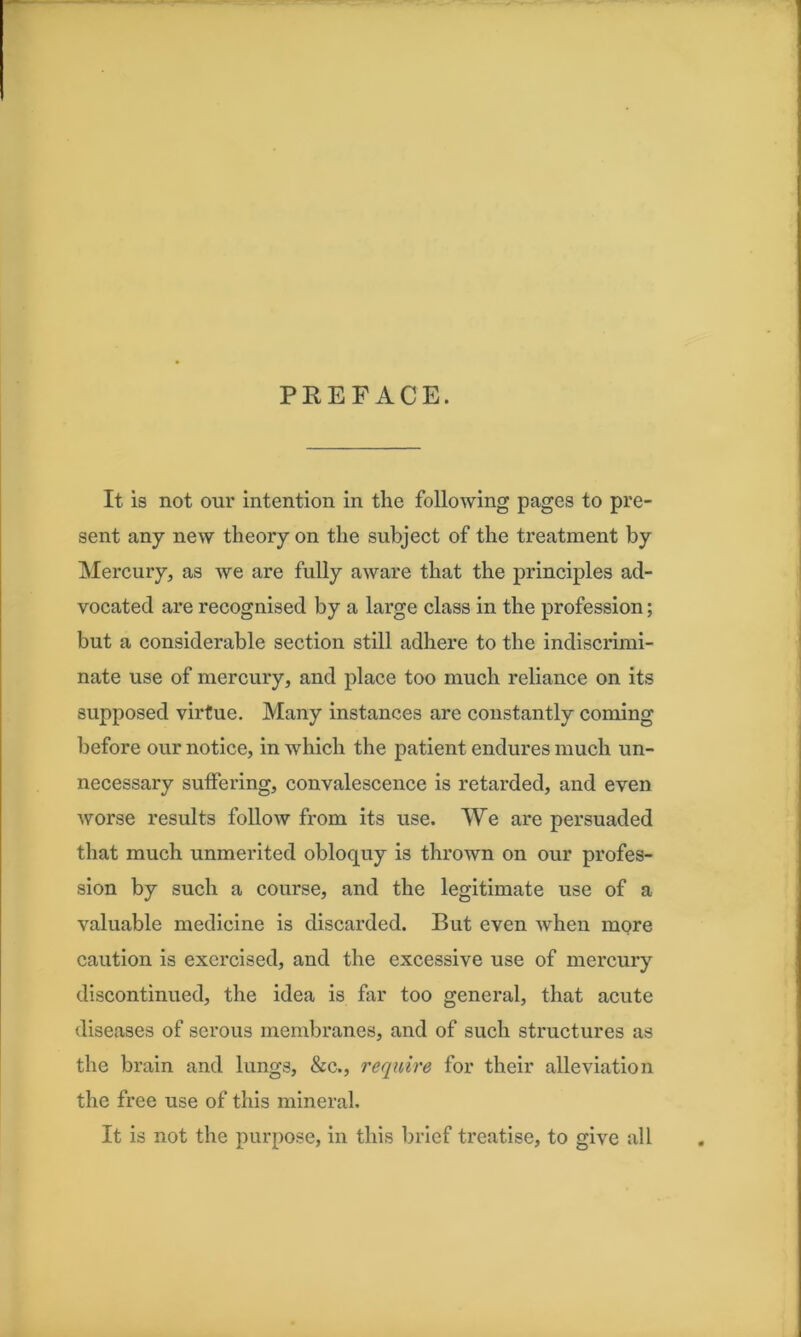 PREFACE. It is not our intention in the following pages to pre- sent any new theory on the subject of the treatment by Mercury, as we are fully aware that the principles ad- vocated are recognised by a large class in the profession; but a considerable section still adhere to the indiscrimi- nate use of mercury, and place too much reliance on its supposed virtue. Many instances are constantly coming before our notice, in which the patient endures much un- necessary suffering, convalescence is retarded, and even worse results follow from its use. We are persuaded that much unmerited obloquy is thrown on our profes- sion by such a course, and the legitimate use of a valuable medicine is discarded. But even when more caution is exercised, and the excessive use of mercury discontinued, the idea is far too general, that acute diseases of serous membranes, and of such structures as the brain and lungs, &c., require for their alleviation the free use of this mineral. It is not the purpose, in this brief treatise, to give all