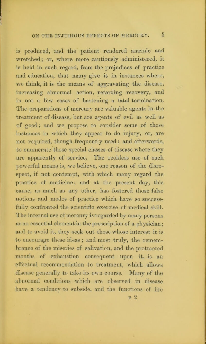 is produced, and the patient rendered antemic and wretehed; or, where more cautiously administered, it is held in such regard, from the prejudices of practice and education, that many give it in instances where, we think, it is the means of aggravating the disease, increasing abnormal action, retarding recovery, and in not a few cases of hastening: a fatal termination. The preparations of mercury are valuable agents in the treatment of disease, hat are agents of evil as well as of good; and we propose to consider some of those instances in which they appear to do injury, or, are not required, though frequently used ; and afterwards, to enumerate those special classes of disease where they are apparently of service. The reckless use of such powerful means is, we believe, one reason of the disre- spect, if not contempt, with which many regard the practice of medicine; and at the present day, this cause, as much as any other, has fostered those false notions and modes of practice which have so success- fully confronted the scientific exercise of medical skill. The Internal use of mercury is regarded by many persons as an essential element in the prescription of a physician; and to avoid it, they seek out those whose interest it is to encourage these ideas; and most truly, the remem- brance of the miseries of salivation, and the protracted months of exhaustion consequent upon it, is an effectual recommendation to treatment, Avhich allows disease generally to take its own coin-sc. Many of the abnormal conditions which are observed in disease have a tendency to subside, and the functions of life