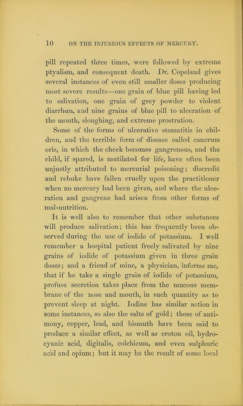 pill repeated three times, were followed by extreme ptyalism, and consequent death. Dr. Copeland gives several instances of even still smaller doses producing most severe results—one grain of blue pill having led to salivation, one grain of grey powder to violent diarrhma, and nine grains of blue pill to ulceration of the mouth, sloughing, and extreme prostration. Some of the forms of ulcerative stomatitis in chil- dren, and the terrible form of disease called cancrum oris, in which the cheek becomes gangrenous, and the child, if spared, is mutilated for life, have often been unjustly attributed to mercurial poisoning; discredit and rebuke have fallen cruelly upon the practitioner Avhen no mercury had been given, and where the ulce- ration and gangrene had arisen from other forms of mal-nutrition. It is well also to remember that other substances will produce salivation; this has frequently been ob- served during the use of iodide of potassium. I weU remember a hospital patient freely salivated by nine grains of iodide of potassium given in three grain doses; and a friend of mine, a physician, informs me, that if he take a single grain of iodide of potassium, profuse secretion takes place from the mucous mem- brane of the nose and mouth, in such quantity as to prevent sleep at night. Iodine has similar action in some instances, so also the salts of gold; those of anti- mony, copper, lead, and bismuth have been said to produce a similar effect, as well as croton oil, hydro- cyanic acid, digitalis, colchicum, and even sulphuric acid and opium; but it may be the result of some local