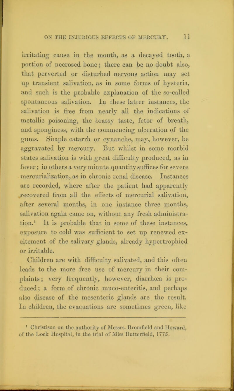 imtatiug cause in the mouth, as a decayed tooth, a portion of necrosed bone; there can be no doubt also, tliat perverted or disturbed nervous action may set up transient salivation, as in some forms of hysteria, and such is the probable explanation of the so-called spontaneous salivation. In these latter instances, the salivation is free from nearly all the indications of metallic poisoning, the brassy taste, fetor of breath, and sponginess, with the commencing ulceration of the gums. Simple catarrh or cynanche, may, however, be aggravated by mercury. But whilst in some morbid states salivation is with great difficulty produced, as in fever; in others a very minute quantity suffices for severe mercurialization, as in chronic renal disease. Instances are recorded, where after the patient had apparently .recovered from all the effects of mercurial salivation, after several months, in one instance three months, salivation again came on, without any fresh administra- tion.' It is probable that in some of these instances, exposure to cold was sufficient to set up renewed ex- citement of the salivary glands, already hypertrophied or irritable. Children are with difficulty salivated, and this often leads to the more free use of mercury in their com- plaints ; very frequently, however, diarrhoea is pro- duced ; a form of clironic muco-enteritls, and perhaps also disease of the mesenteric glands are tlie result. In children, the evacuations are sometimes green, like ' Christison on the authority of JNIessrs. Bronifield and Howard, of the Lock Hospital, in the trial of Miss Butterfield, 1775,