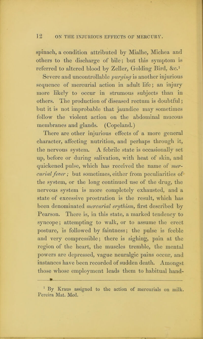 spinach, a condition attributed by Miallie, Michea and others to the discharge of bile; but this symptom is referred to altered blood by Zeller, Golding Bird, &cd Severe and uncontrollable purging is another injurious sequence of mercurial action in adult life; an injury more likely to occur in strumous subjects than in others. The production of diseased rectum is doubtful; but it is not improbable that jaundice may sometimes follow the violent action on the abdominal mucous membranes and glands. (Copeland.) There are other injurious effects of a more general character, affecting nutrition, and perhaps through it, the nervous system. A febrile state is occasionally set up, before or during salivation, with heat of skin, and quickened pulse, which has received the name of mer- curial fever; but sometimes, either from peculiarities of the system, or the long continued use of the drug, the nervous system is more completely exhausted, and a state of excessive prostration is the result, which has been denominated mercurial erytliism, first described by Pearson. There is, in this state, a marked tendency to syncope; attempting to walk, or to assume the erect posture, is followed by faintness; the 2^ulse is feeble and very compressible; there is sighing, jD'^in at the region of the heart, the muscles tremble, the mental jjowers are depressed, vague neuralgic jiains occur, and instances have been recorded of sudden death. Amonoi:st those whose em^fioyment leads them to habitual hand- K * By Kraus assigned to the action of mercurials on milk. Pereira Mat. Med.