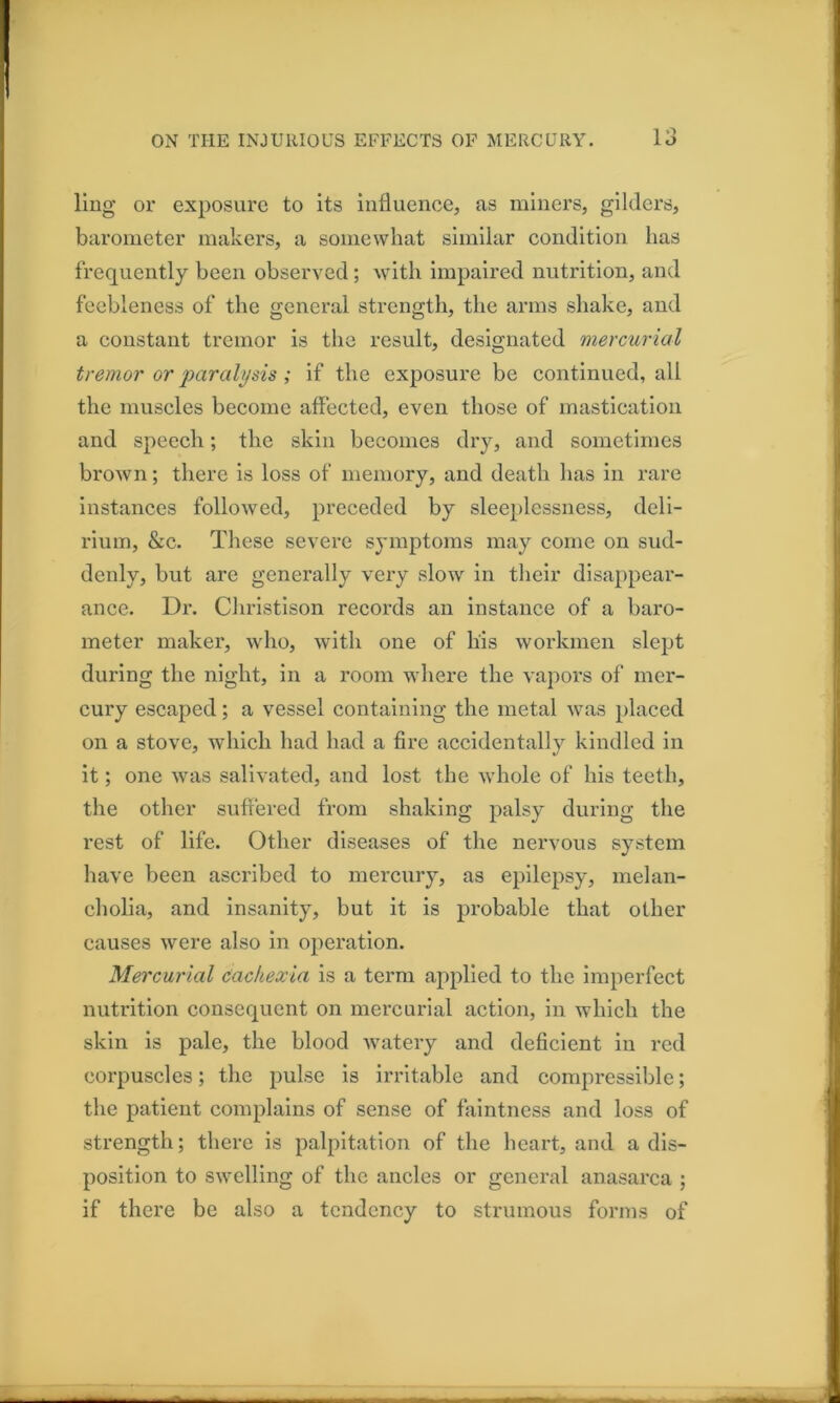 1 liug or exposure to its influence, as miners, gilders, barometer makers, a somewhat similar condition has frequently been observed; with impaired nutrition, and feebleness of the general strength, the arms shake, and a constant tremor is the result, designated mercurial tremor or paralysis ; if the exposure be continued, all the muscles become affected, even those of mastication and speech; the skin becomes dry, and sometimes brown; there is loss of memory, and death has in rare Instances followed, preceded by sleeplessness, deli- rium, &c. These severe symptoms may come on sud- denly, but are generally very slow in their disappear- ance. Dr. Christison records an Instance of a baro- meter maker, who, with one of his workmen slept during the night, in a room where the vapors of mer- cury escaped; a vessel containing the metal was placed on a stove, which had had a fire accidentally kindled in it; one was salivated, and lost the whole of his teeth, the other suffered from shaking palsy during the rest of life. Other diseases of the nervous system have been ascribed to mercury, as epilepsy, melan- cholia, and insanity, but it is probable that other causes were also in operation. Mercurial Cachexia is a term applied to the imperfect nutrition consequent on mercurial action, in which the skin is pale, the blood watery and deficient in red corpuscles; the pulse is irritable and compressible; the patient complains of sense of faintness and loss of strength; there is palpitation of the heart, and a dis- position to swelling of the ancles or general anasarca ; if there be also a tendency to strumous forms of