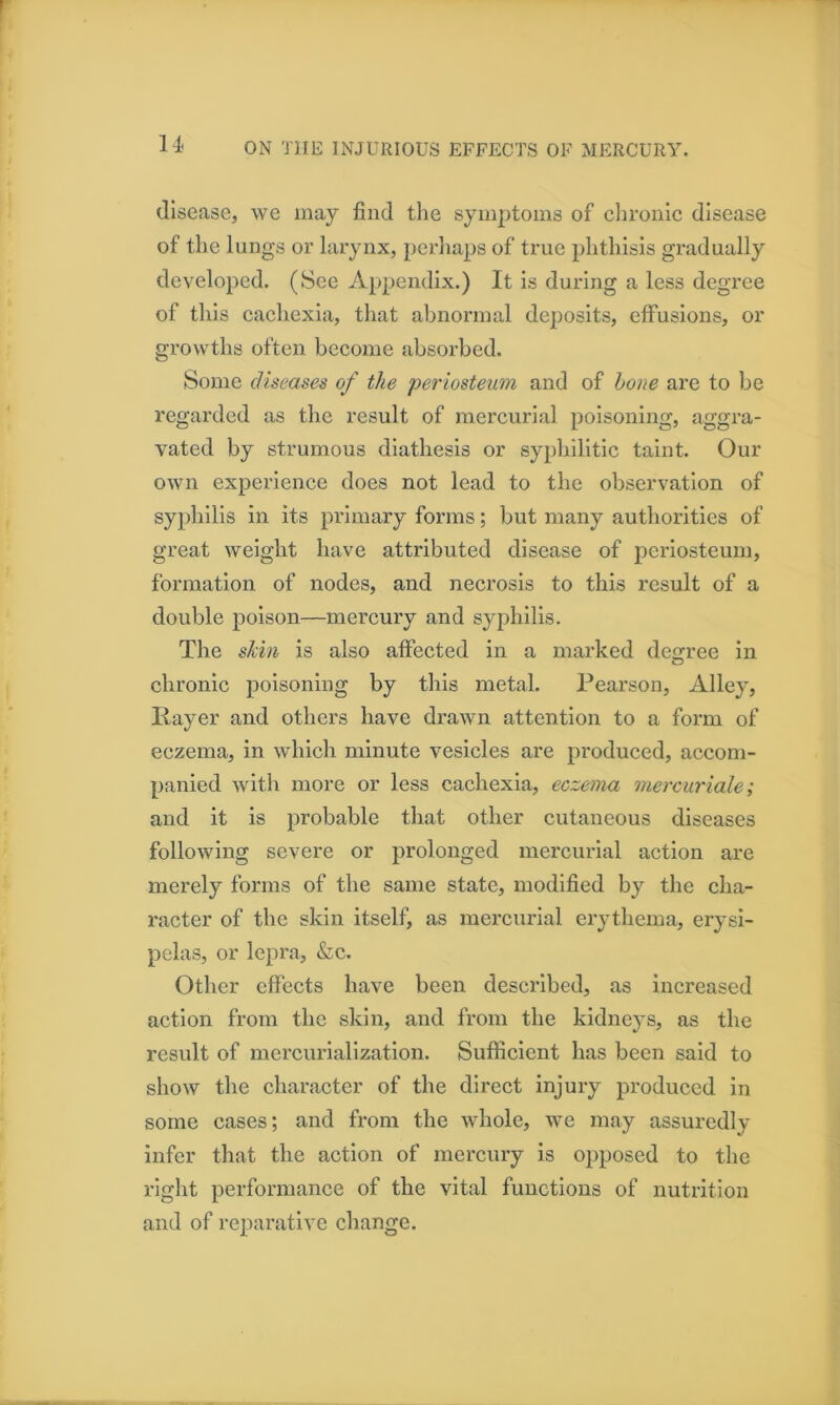 disease, we may find tlie symptoms of clironic disease of the lungs or larynx, perliaps of true phthisis gradually developed. (See Appendix.) It is during a less degree of this cachexia, that abnormal deposits, effusions, or growths often become absorbed. Some diseases of the periosteum and of hone are to be regarded as the result of mercurial poisoning, aggra- vated by strumous diathesis or syphilitic taint. Our own experience does not lead to the observation of syphilis in its primary forms; but many authorities of great weight have attributed disease of periosteum, formation of nodes, and necrosis to this result of a double poison—mercury and syphilis. The shin is also affected in a marked de<?ree in chronic poisoning by this metal. Pearson, Alley, Payer and others have drawn attention to a form of eczema, in which minute vesicles are produced, accom- panied with more or less cachexia, eczema mercuriale; and it is probable that other cutaneous diseases following severe or prolonged mercurial action are merely forms of the same state, modified by the cha- racter of the skin itself, as mercurial erythema, erysi- pelas, or lepra, &c. Other effects have been described, as increased action from the skin, and from the kidneys, as the result of mercurialization. Sufficient has been said to show the character of the direct injury produced in some cases; and from the whole, we may assuredly infer that the action of mercury is opposed to the right performance of the vital functions of nutrition and of reparative change.