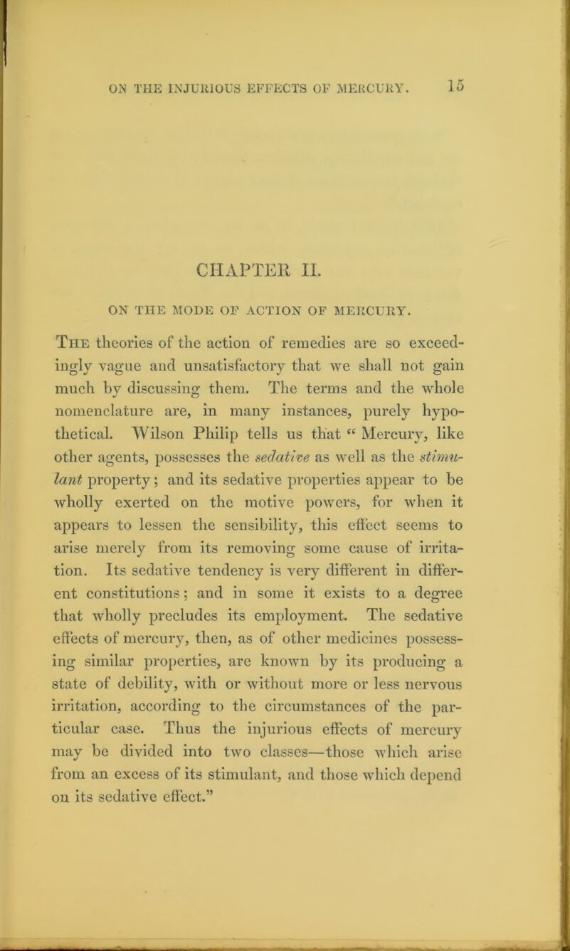 CHAPTER II. ON THE MODE OF ACTION OF MERCURY. The theories of tlie action of remedies are so exceed- inglv vague and unsatisfactory that we shall not gain much by discussing them. The terms and the whole nomenclature are, in many instances, purely hypo- thetical. Wilson Philip tells us that “ Mercury, like other agents, possesses the sedathe as well as the stimu- lant property; and its sedative properties appear to be wholly exerted on the motive powers, for when it appears to lessen the sensibility, this effect seems to arise merely from its removing some cause of irrita- tion. Its sedative tendency is very different in differ- ent constitutions; and in some it exists to a degree that wholly precludes its employment. The sedative effects of mercury, then, as of other medicines possess- ing similar properties, are known by its producing a state of debility, with or without more or less nervous irritation, according to the circumstances of the par- ticular case. Thus the injurious effects of mercury may be divided into two classes—those which arise from an excess of its stimulant, and those which depend on its sedative effect.”