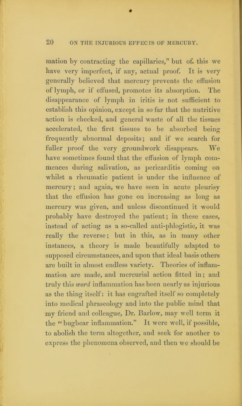 mation by contracting the capillaries,” but of. this we have very imperfect, if any, actual proof. It is very generally believed that mercury prevents the effusion of lymph, or if effused, promotes its absorption. The disappearance of lymph in iritis is not sufficient to establish this opinion, except in so far that the nutritive action is checked, and general waste of all the tissues accelerated, the first tissues to be absorbed beinsr frequently abnormal deposits; and if we search for fuller proof the very groundwork disappears. We have sometimes found that the effusion of lymph com- mences during salivation, as pericarditis coming on whilst a rheumatic patient is under the influence of mercury; and again, we have seen in acute pleurisy that the effusion has gone on increasing as long as mercury was given, and unless discontinued it would probably have destroyed the patient; in these cases, instead of acting as a so-called anti-phlogistic, it was really the reverse; but in this, as in many other instances, a theory is made beautifully adapted to supposed circumstances, and upon that ideal basis others are built in almost endless variety. Theories of inflam- mation are made, and mercurial action fitted in; and truly this word inflammation has been nearly as injurious as the thing itself: it has engrafted itself so completely into medical phraseology and into the public mind that my friend and colleague. Dr. Barlow, may well term it the ‘‘bugbear Inflammation.” It were well, if possible, to abolish the term altogether, and seek for another to express the phenomena observed, and then we should be