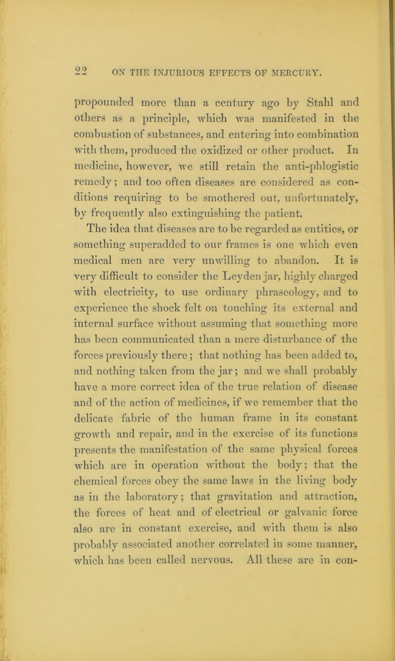 90 propounded more than a century ago by Stahl and others as a principle, which was manifested in the combustion of substances, and entering into combination with them, produced the oxidized or other product. In medicine, however, we still retain the anti-phlogistic remedy; and too often diseases are considered as con- ditions requiring to be smothered out, unfortunately, by frequently also extinguishing the patient. The idea that diseases are to be regarded as entities, or something superadded to our frames is one which even medical men are very unwilling to abandon. It is very difficult to consider the Leyden jar, highly charged with electricity, to use ordinary phraseology, and to experience the shock felt on touching its external and internal surface without assumino; that somethino- more has been communicated than a mere disturbance of the forces previously there; that nothing has been added to, and nothing taken from the jar; and we shall probably have a more correct idea of the true relation of disease and of the action of medicines, if we remember that the delicate fabric of the human frame in its constant growth and repair, and in the exercise of its functions presents the manifestation of the same physical forces which are in operation without the body; that the chemical forces obey the same laws in the living body as in the laboratory; that gravitation and attraction, the forces of heat and of electrical or galvanic force also are in constant exercise, and with them is also probably associated another correlated in some manner, which has been called nervous. All these are in con-