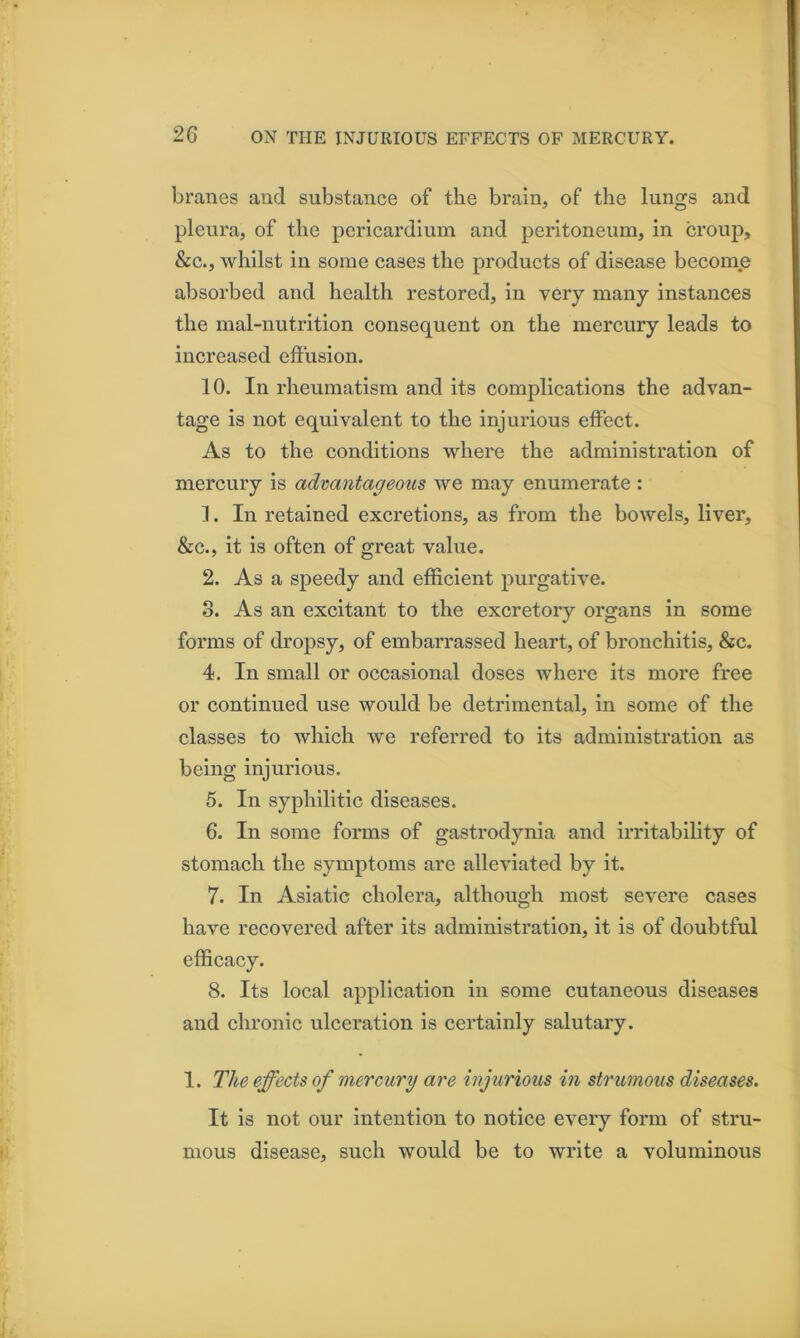 branes and substance of the brain, of the lungs and pleura, of the pericardium and peritoneum, in croup, &c., whilst in some cases the products of disease become absorbed and health restored, in very many instances the mal-nutrition consequent on the mercury leads to increased effusion. 10. In rheumatism and its complications the advan- tage is not equivalent to the injurious effect. As to the conditions where the administration of mercury is advantageous we may enumerate : 1. In retained excretions, as from the bowels, liver, &c., it is often of great value. 2. As a speedy and efficient purgative. o. As an excitant to the excretory organs in some forms of dropsy, of embarrassed heart, of bronchitis, &c. 4. In small or occasional doses where its more free or continued use would be detrimental, in some of the classes to which we referred to its administration as being injurious, 5. In syphilitic diseases. 6. In some forms of gastrodynia and irritability of stomach the symptoms are alleviated by it. 7. In Asiatic cholera, although most severe cases have recovered after its administration, it is of doubtful efficacy. 8. Its local application in some cutaneous diseases and chronic ulceration is certainly salutary. 1. The effects of mercury are injurious in stru??ious diseases. It is not our intention to notice every form of stru- mous disease, such would be to write a voluminous