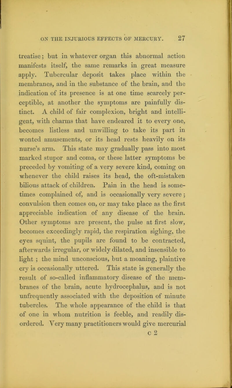 treatise; but in whatever organ this abnormal action manifests itself, the same remarks in great measure apply. Tubercular deposit takes place within the membranes, and in the substance of the brain, and the indication of its presence is at one time scarcely per- ceptible, at another the symptoms are painfully dis- tinct. A child of fair complexion, bright and intelli- gent, with charms that have endeared it to every one, becomes listless and unwilling to take its part in wonted amusements, or its head rests heavily on its nurse’s arm. This state may gradually pass into most marked stnpor and coma, or these latter symptoms be preceded by vomiting of a very severe kind, coming on whenever the child raises its head, the oft-mistaken bilious attack of children. Pain in the head is some- times complained of, and is occasionally very severe ; convulsion then comes on, or may take place as the first appreciable indication of any disease of the brain. Other symptoms are present, the pulse at first slow, becomes exceedingly rapid, the respiration sighing, the eyes squint, the pupils are found to be contracted, afterwards irregular, or widely dilated, and insensible to light ; the mind unconscious, but a moaning, plaintive cry is occasionally uttered. This state is generally the result of so-called inflammatory disease of the mem- branes of the brain, acute hydrocephalus, and is not unfrequently associated with the deposition of minute tubercles. The whole appearance of the child is that of one in whom nutrition is feeble, and readily dis- ordered. Very many practitioners would give mercurial c 2