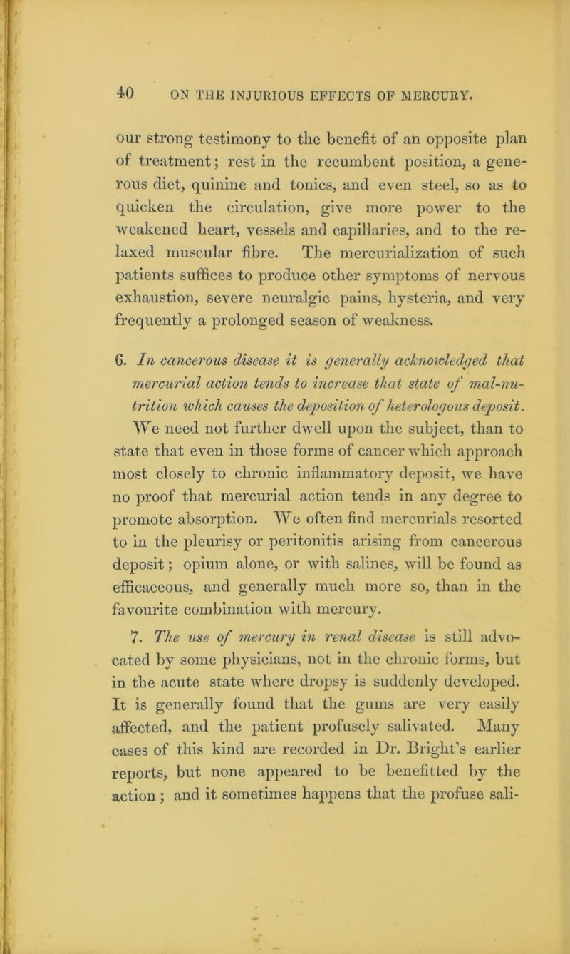 our strong testimony to the benefit of an opposite plan of treatment; rest in the recumbent position, a gene- rous diet, quinine and tonics, and even steel, so as to (j^uicken the circulation, give more power to the weakened heart, vessels and capillaries, and to the re- laxed muscular fibre. The mercurialization of such patients suffices to produce other symptoms of nervous exhaustion, severe neuralgic pains, hysteria, and very frequently a prolonged season of weakness. 6. In cancerous disease it is generally achiowledged that mercurial action tends to increase that state of malnu- trition which causes the deposition of heterologous deposit. We need not further dwell upon the subject, than to state that even in those forms of cancer which approach most closely to chronic inflammatory deposit, we have no proof that mercurial action tends in any degree to promote absorption. We often find mercurials resorted to in the pleurisy or peritonitis arising from cancerous deposit; opium alone, or with salines, will be found as efficaceous, and generally much more so, than in the favourite combination with mercury. 7. The use of mercury in renal disease is still advo- cated by some physicians, not in the chronic forms, but in the acute state where dropsy is suddenly developed. It is generally found that the gums are very easily affected, and the patient profusely salivated. Many cases of this kind are recorded in Dr. Bright’s earlier reports, but none appeared to be benefitted by the action; and it sometimes happens that the profuse sail-