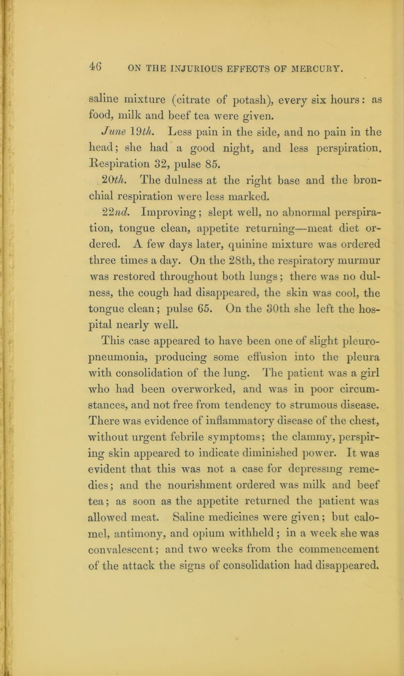 saline mixture (citrate of potash), every six hours: as food, milk and beef tea were given. June Idth. Less pain in the side, and no pain in the head; she had a good night, and less perspiration, liespiration 32, pulse 85. 20#A. The dulness at the right base and the bron- chial respiration were less marked. 22«d Improving; slept well, no abnormal perspira- tion, tongue clean, appetite returning—meat diet or- dered. A few days later, quinine mixture was ordered three times a day. On the 28th, the respiratory murmur was restored throughout both lungs; there was no dul- ness, the cough had disappeared, the skin was cool, the tongue clean; pulse 65. On the 30th she left the hos- pital nearly well. This case appeared to have been one of slight pleuro- pneumonia, producing some effusion into the pleura with consolidation of the lung. The patient was a girl who had been overworked, and was in poor circum- stances, and not free from tendency to strumous disease. There was evidence of inflammatory disease of the chest, without urgent febrile symptoms; the clammy, persjiir- ing skin appeared to indicate diminished power. It was evident that this was not a case for depressing reme- dies ; and the nourishment ordered was milk and beef tea; as soon as the appetite returned the patient was allowed meat. Saline medicines were given; but calo- mel, antimony, and opium withheld ; in a week she was convalescent; and two weeks from the commencement of the attack the signs of consolidation had disappeared.