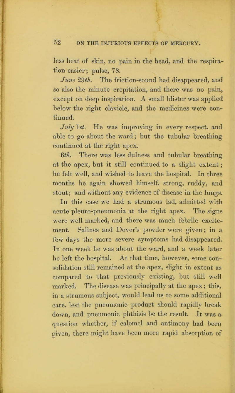 less Iieat of skin, no pain in the head, and the respira- tion easier; pulse, 78. June 29^A. The friction-sound had disappeared, and so also the minute crepitation, and there Avas no pain, except on deep inspiration. A small blister was ajiplied below the right clavicle, and the medicines Avere con- tinued. July He was improving in every respect, and able to go about the Avard; but the tubular breathing continued at the right apex. ^tli. There was less dulness and tubular breathinoj at the apex, but it still continued to a slight extent; he felt Avell, and wished to leave the hospital. In three months he again shoAved himself, strong, ruddy, and stout; and Avithout any evidence of disease in the lungs. In this case we had a strumous lad, admitted with acute pleuro-pneumonia at the right apex. The signs Avere well marked, and there was much febrile excite- ment. Salines and Dover’s poAvder Avere given; in a fcAV days the more severe symptoms had disappeared. In one Aveek he Avas about the ward, and a week later he left the hospital. At that time, hoAvever, some con- solidation still remained at the apex, slight in extent as compared to that previously existing, but still well marked. The disease Avas principally at the apex; this, in a strumous subject, Avould lead us to some additional care, lest the pneumonic product should rapidly break doAvn, and pneumonic phthisis be the result. It Avas a question Avhether, if calomel and antimony had been given, there might have been more rapid absorption of