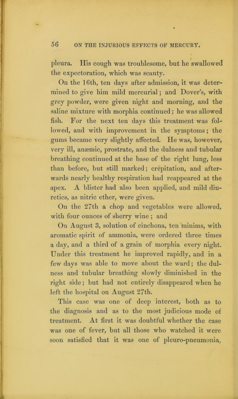 pleura. His cough was troublesome, but he swallowed the expectoration, which was scanty. On the 16th, ten days after admission, it was deter- mined to give him mild mercurial; and Dover’s, with grey powder, were given night and morning, and the saline mixture with morphia continued; he was allowed fish. For the next ten days this treatment was fol- lowed, and with improvement in the symptoms; the gums became very slightly affected. He was, hoAvever, very ill, anjemic, prostrate, and the dulness and tubular breathing continued at the base of the right lung, less than before, but still marked; crepitation, and after- wards nearly healthy respiration had reappeared at the apex. A blister had also been applied, and mild diu- retics, as nitric ether, were given. On the 27th a chop and vegetables were allowed, with four ounces of sherry wine ; and On August 3, solution of cinchona, ten minims, with aromatic spirit of ammonia, were ordered three times a day, and a third of a grain of morphia every night. Under this treatment he improved rapidly, and in a few days was able to move about the ward; the dul- ness and tubular breathing slowly diminished in the right side; but had not entirely disappeared when he left the hospital on August 27th. This case was one of deep interest, both as to the diagnosis and as to the most judicious mode of treatment. At first it was doubtful whether the case was one of fever, but all those who watched it were soon satisfied that it was one of pleuro-pneumonia,