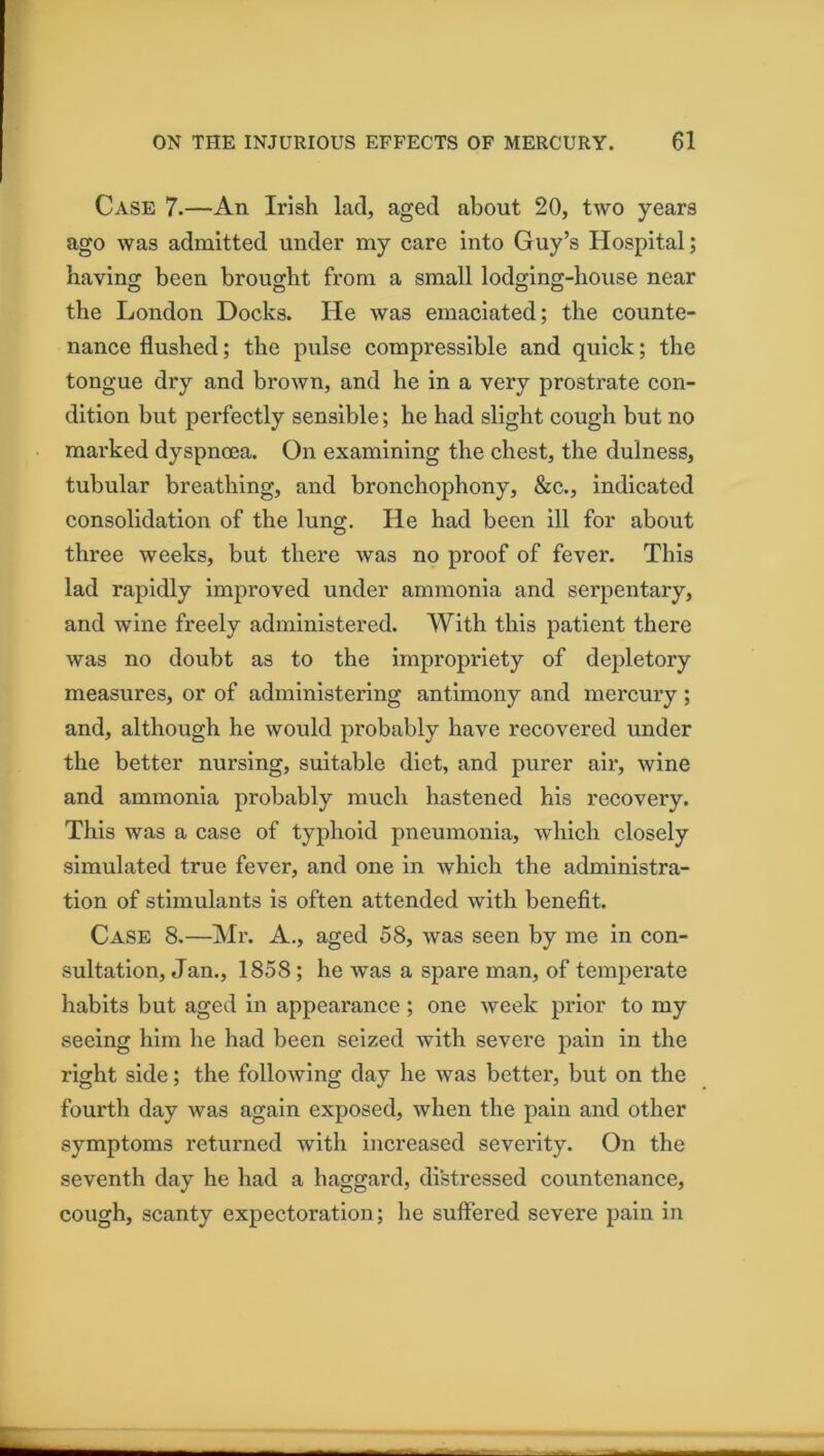 Case 7.—An Irish lad, aged about 20, two years ago was admitted under my care into Guy’s Hospital; having been brought from a small lodging-house near the London Docks. He was emaciated; the counte- nance flushed; the pulse compressible and quick; the tongue dry and brown, and he in a very prostrate con- dition but perfectly sensible; he had slight cough but no mai’ked dyspnoea. On examining the chest, the dulness, tubular breathing, and bronchophony, &c., indicated consolidation of the lung. He had been ill for about three weeks, but there was no proof of fever. This lad rapidly improved under ammonia and serpentary, and wine freely administered. With this patient there was no doubt as to the impropriety of depletory measures, or of administering antimony and mercury ; and, although he would probably have recovered under the better nursing, suitable diet, and purer air, wine and ammonia probably much hastened his recovery. This was a case of typhoid pneumonia, which closely simulated true fever, and one in which the administra- tion of stimulants is often attended with benefit. Case 8.—Mr. A., aged 58, was seen by me in con- sultation, Jan., 1858; he was a spare man, of temperate habits but aged in appearance ; one week prior to my seeing him he had been seized with severe pain in the right side; the following day he was better, but on the fourth day was again exposed, when the pain and other symptoms returned with increased severity. On the seventh day he had a haggard, distressed countenance, cough, scanty expectoration; he suffered severe pain in