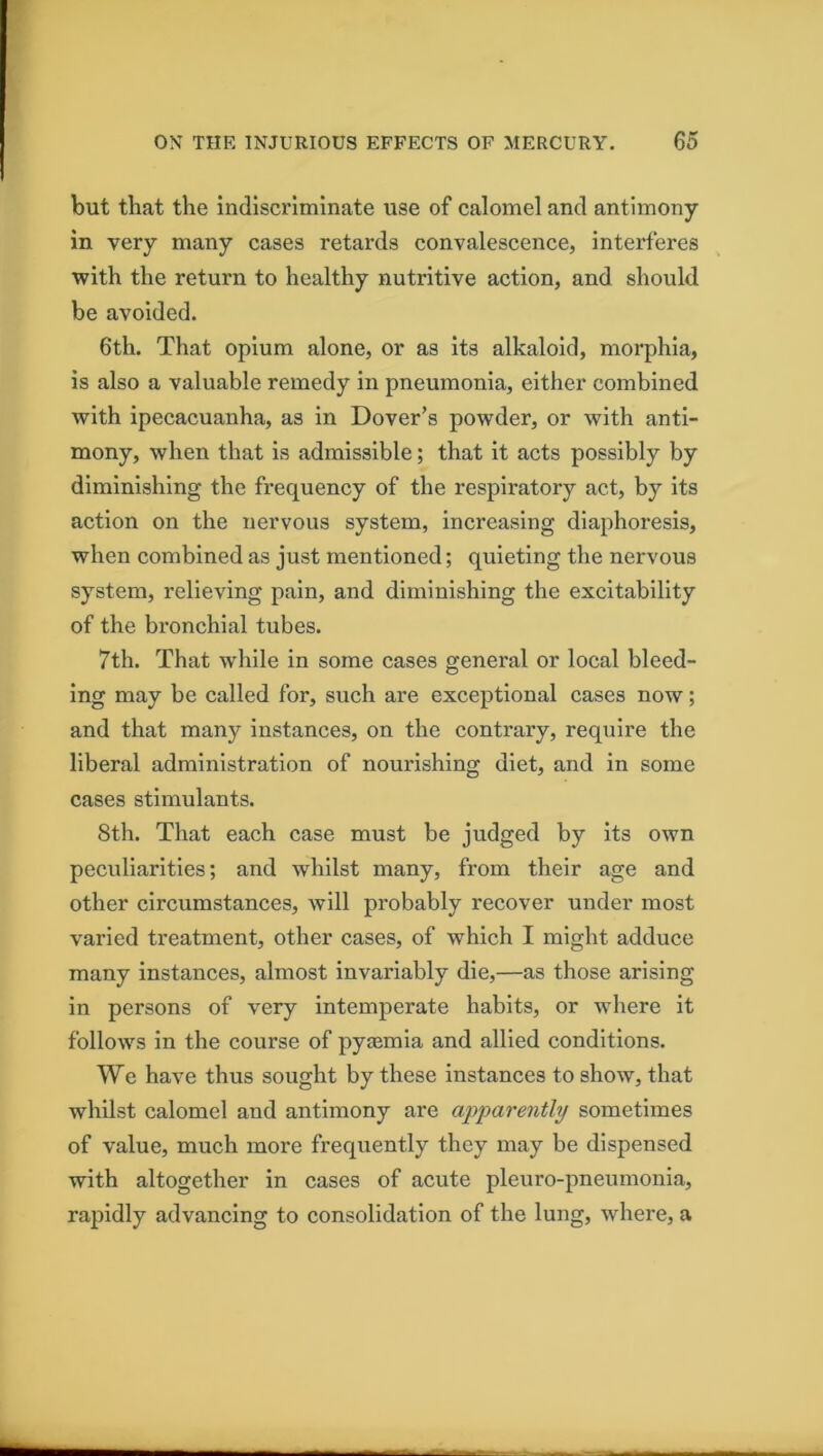 but that the indiscriminate use of calomel and antimony- in very many cases retards convalescence, interferes with the return to healthy nutritive action, and should be avoided. 6th. That opium alone, or as its alkaloid, morphia, is also a valuable remedy in pneumonia, either combined with ipecacuanha, as in Dover’s powder, or with anti- mony, when that is admissible; that it acts possibly by diminishing the frequency of the respiratory act, by its action on the nervous system, increasing diaphoresis, when combined as just mentioned; quieting the nervous system, relieving pain, and diminishing the excitability of the bronchial tubes. 7th. That while in some cases general or local bleed- ing may be called for, such are exceptional cases now; and that many instances, on the contrary, require the liberal administration of nourishing diet, and in some cases stimulants. 8th. That each case must be judged by its own peculiarities; and whilst many, from their age and other circumstances, will probably recover under most varied treatment, other cases, of which I might adduce many instances, almost invariably die,—as those arising in persons of very intemperate habits, or where it follows in the course of pyaemia and allied conditions. We have thus sought by these instances to show, that whilst calomel and antimony are apparently sometimes of value, much more frequently they may be dispensed with altogether in cases of acute pleuro-pneumonia, rapidly advancing to consolidation of the lung, where, a